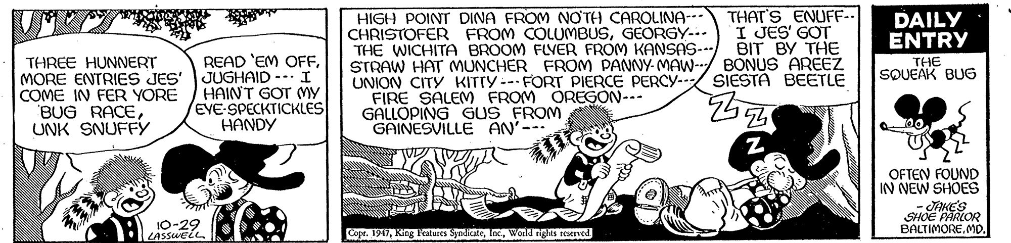 Drawing OCR: THAT'S ENUFF-- I JES' GOT BIT BY THE HIGH POINT DINA FROM NOTH CAROLINA-- CHRISTOFER FROM COLUMBUSGEORGY-.. THE WICHITA BROOM FLVER FROM KANSAS- STRAW HAT MUNCHER FROM PANNY- MAW-/ BONUS AREEZ UNION CITY KITTY--FORT PIERCE PERCY- FIRE SALEM FROM OREGON--- GALLOPING GUS FROM GAINESVILLE AN' DAILY ENTRY THREE HUNNERT MORE ENTRIES JES' COME IN FER YORE BUG RACEUNK SNUFFY READ 'EM OFFJUGHAID -- I HAINT GOT MY EVE-SPECKTICKLES HANDY THE SOUEAK BUG SIESTA BEETLE OFTEN FOUND IN NEW SHOES - SAKE'S SHOE PARLOR BALTIMOREMD. 10-29 LASSWELL. Copr. 1947World rights reserved THAT'S ENUFF-- I JES' GOT BIT BY THE HIGH POINT DINA FROM NOTH CAROLINA-- CHRISTOFER FROM COLUMBUSGEORGY-.. THE WICHITA BROOM FLVER FROM KANSAS- STRAW HAT MUNCHER FROM PANNY- MAW-/ BONUS AREEZ UNION CITY KITTY--FORT PIERCE PERCY- FIRE SALEM FROM OREGON--- GALLOPING GUS FROM GAINESVILLE AN' DAILY ENTRY THREE HUNNERT MORE ENTRIES JES' COME IN FER YORE BUG RACEUNK SNUFFY READ 'EM OFFJUGHAID -- I HAINT GOT MY EVE-SPECKTICKLES HANDY THE SOUEAK BUG SIESTA BEETLE OFTEN FOUND IN NEW SHOES - SAKE'S SHOE PARLOR BALTIMOREMD. 10-29 LASSWELL. Copr. 1947King l'eatures SyndicateWorld rights reserved