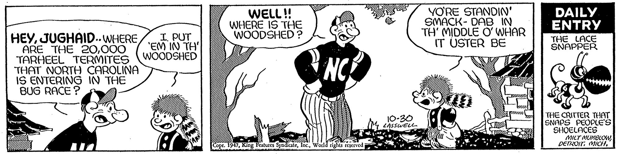 Art OCR: WELL!! WHERE IS THE WOODSHED? YO'RE STANDIN' SMACK- DAB TH' MIDDLE O' WHAR IT USTER BE DAILY ENTRY HEY000 TARHEEL TERMITES THAT NORTH CAROLINA IS ENTERING IN THE BUG RACE ? I. PUT 'EM IN TH WOODSHED THE LACE SNAPPER NCE THE CRITTER THAT SNAPS PEOPLE'S SHOELACES MILT MUMBLOW DETROITMICH. 10-30 (M LASSWELL Copr. 1947Wodd rights reserved WELL!! WHERE IS THE WOODSHED? YO'RE STANDIN' SMACK- DAB TH' MIDDLE O' WHAR IT USTER BE DAILY ENTRY HEYARE THE 20000 TARHEEL TERMITES THAT NORTH CAROLINA IS ENTERING IN THE BUG RACE ? I. PUT 'EM IN TH WOODSHED THE LACE SNAPPER NCE THE CRITTER THAT SNAPS PEOPLE'S SHOELACES MILT MUMBLOW DETROITMICH. 10-30 (M LASSWELL Copr. 1947King Peatures SyndicateWodd rights reserved