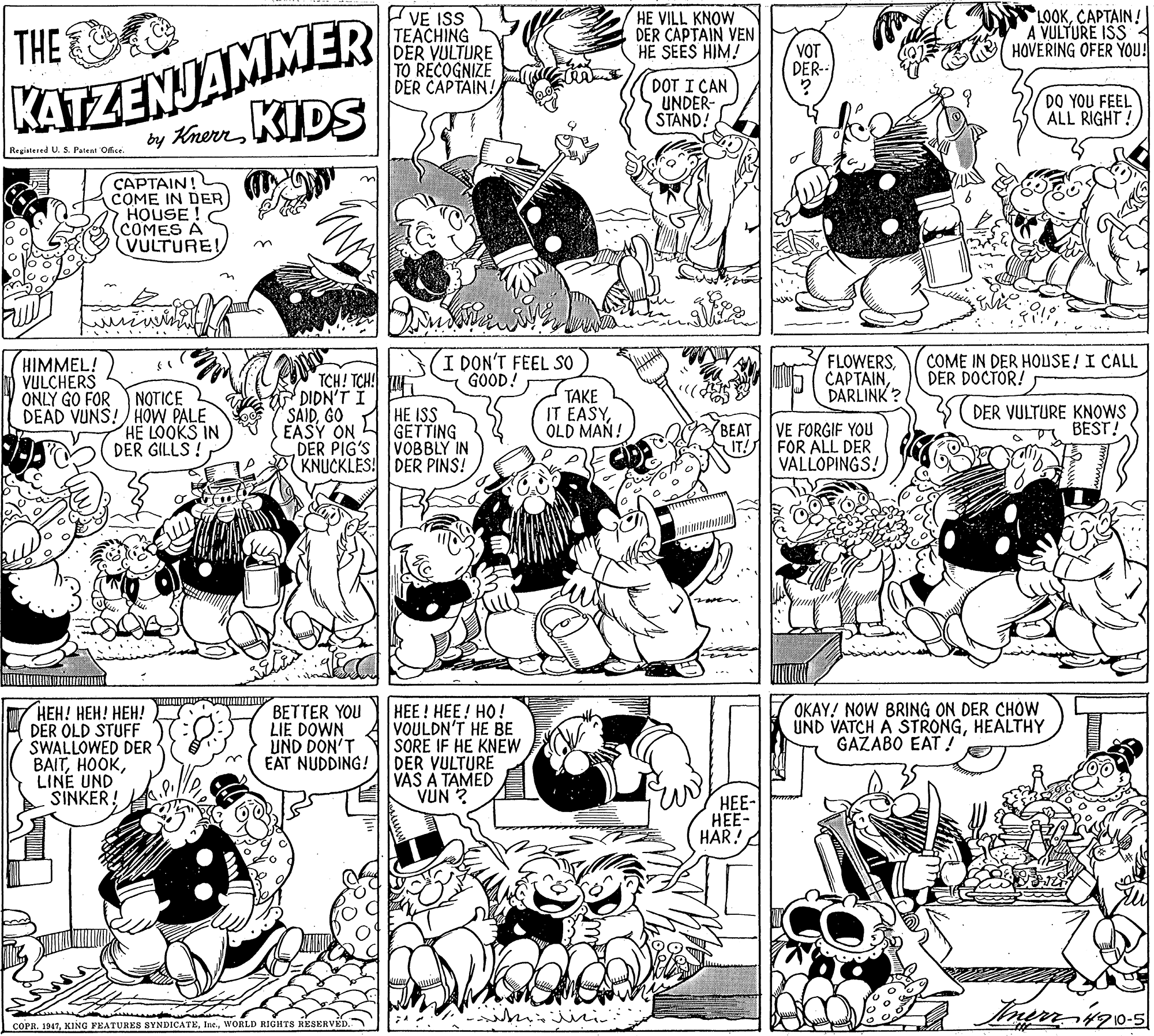 Parallel OCR: KATZENJAMMER by KrereKIDS VE ISS TEACHING DER VULTURE TO RECOGNIZE DER CAPTAIN! THE HE VILL KNOW DER CAPTAIN VEN HE SEES HIM! LOOKCAPTAIN! A VULTURE ISS 4 HOVERING OFER YOU! VOT DER-- DOT I CAN UNDER- STAND! DO YOU FEEL ALL RIGHT! Registered U. S. Patent Office. CAPTAIN! COME IN DER HOUSE! COMES A VULTURE! HIMMEL! VULCHERS TCH! TCH DIDN'T I I DON'T FEEL SO GOOD! FLOWERSDARLINK ? COME IN DER HOUSE! I CALL DER DOCTOR! TAKE IT EASYOLD MAN! ONLY GO FOR NOTICE DEAD VUNS! HOW PALE HE LOOKS IN DER GILLS ! HE ISS GETTING DER PIG'S VOBBLY IN KNUCKLES! DER PINS! DER VULTURE KNOWS BEST! SAIDGO EASY ON BEAT VE FORGIF YOU UT! FOR ALL DER VÁLLOPINGS! HEE! HEE! HO! VOULDN'T HE BE SORE IF HE KNEW DER VULTURE VAS A TAMED VUN ? OKAY! NOW BRING ON DER CHOW UND VATCH A STRONGHEALTHY GAZABO EAT ! ???! ???! ???! DER OLD STUFF SWALLOWED DER BAITLINE UND SINKER! BETTER YOU LIE DOWN UND DON'T EAT NUDDING! HEE- ?- HAR! COPR. 1947WORLD RIGHTS KESERVED. KATZENJAMMER by KrereKIDS VE ISS TEACHING DER VULTURE TO RECOGNIZE DER CAPTAIN! THE HE VILL KNOW DER CAPTAIN VEN HE SEES HIM! LOOKCAPTAIN! A VULTURE ISS 4 HOVERING OFER YOU! VOT DER-- DOT I CAN UNDER- STAND! DO YOU FEEL ALL RIGHT! Registered U. S. Patent Office. CAPTAIN! COME IN DER HOUSE! COMES A VULTURE! HIMMEL! VULCHERS TCH! TCH DIDN'T I I DON'T FEEL SO GOOD! FLOWERSDARLINK ? COME IN DER HOUSE! I CALL DER DOCTOR! TAKE IT EASYOLD MAN! ONLY GO FOR NOTICE DEAD VUNS! HOW PALE HE LOOKS IN DER GILLS ! HE ISS GETTING DER PIG'S VOBBLY IN KNUCKLES! DER PINS! DER VULTURE KNOWS BEST! SAIDGO EASY ON BEAT VE FORGIF YOU UT! FOR ALL DER VÁLLOPINGS! HEE! HEE! HO! VOULDN'T HE BE SORE IF HE KNEW DER VULTURE VAS A TAMED VUN ? OKAY! NOW BRING ON DER CHOW UND VATCH A STRONGHEALTHY GAZABO EAT ! ???! ???! ???! DER OLD STUFF SWALLOWED DER BAITLINE UND SINKER! BETTER YOU LIE DOWN UND DON'T EAT NUDDING! HEE- ?- HAR! COPR. 1947KING PKATURES SYNDICATEWORLD RIGHTS KESERVED.