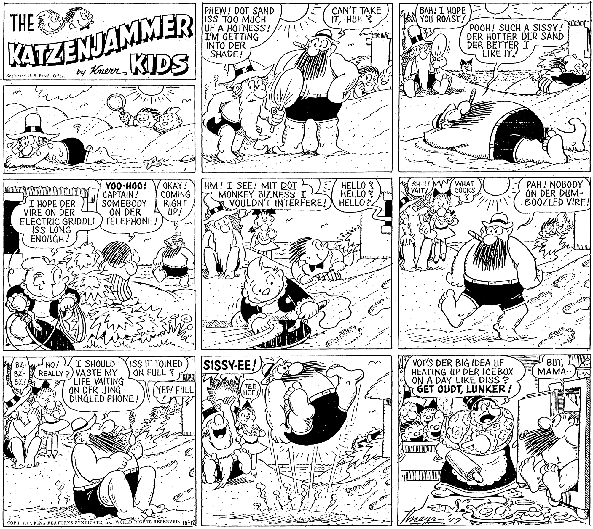 Cartoon OCR: ???! I ???? YOU ROAST! KATZENJAMMER by KhemKIDS PHEW! DOT SAND ISS TOO MUCH UF A HOTNESS! I'M GETTING INTO DER SHADE! CAN'T TAKE ITHUH ? THE POOH! SUCH A SISSY! DER HOTTER DER SAND DER BETTER I LIKE IT! Registesed U. S Patent Orfce. OKAY! COMING RIGHT UP! PAH ! NOBODY ON DER DUM- BOOZLED VIRE! HM! I SEE! MIT DOT MONKEY BIZNESS HELLO ? HELLO VOULDN'T INTERFERE! HELLO? WHAT COOKS SH-HA VAIT YO0-HOO! CAPTAIN! SOMEBODY ON DER ELECTRIC GRIDDLE) TELEPHONE! I HOPE VIRE ON DER ISS LONG ENOUGH! NO! I SHOULD REALLY ?) VASTE MY LIFE VAITING ON DER JING- DINGLED PHONE! VOT'S DER BIG IDEA UF HEATING UP DER ICEBOX ON A DAY LIKE DISS ? GET OUDTLUNKER! BZ- BZ- BZ! ISS IT TOINED ON FULL ? SISSY-EE! BUT MAMA-- YEP! FULL TEE HEE! COPR. 1947WORLD RIGHTS RÉSERVED. 10:12 ???! I ???? YOU ROAST! KATZENJAMMER by KhemKIDS PHEW! DOT SAND ISS TOO MUCH UF A HOTNESS! I'M GETTING INTO DER SHADE! CAN'T TAKE ITHUH ? THE POOH! SUCH A SISSY! DER HOTTER DER SAND DER BETTER I LIKE IT! Registesed U. S Patent Orfce. OKAY! COMING RIGHT UP! PAH ! NOBODY ON DER DUM- BOOZLED VIRE! HM! I SEE! MIT DOT MONKEY BIZNESS HELLO ? HELLO VOULDN'T INTERFERE! HELLO? WHAT COOKS SH-HA VAIT YO0-HOO! CAPTAIN! SOMEBODY ON DER ELECTRIC GRIDDLE) TELEPHONE! I HOPE VIRE ON DER ISS LONG ENOUGH! NO! I SHOULD REALLY ?) VASTE MY LIFE VAITING ON DER JING- DINGLED PHONE! VOT'S DER BIG IDEA UF HEATING UP DER ICEBOX ON A DAY LIKE DISS ? GET OUDTLUNKER! BZ- BZ- BZ! ISS IT TOINED ON FULL ? SISSY-EE! BUT MAMA-- YEP! FULL TEE HEE! COPR. 1947KING FEATURES SYNDICATEWORLD RIGHTS RÉSERVED. 10:12