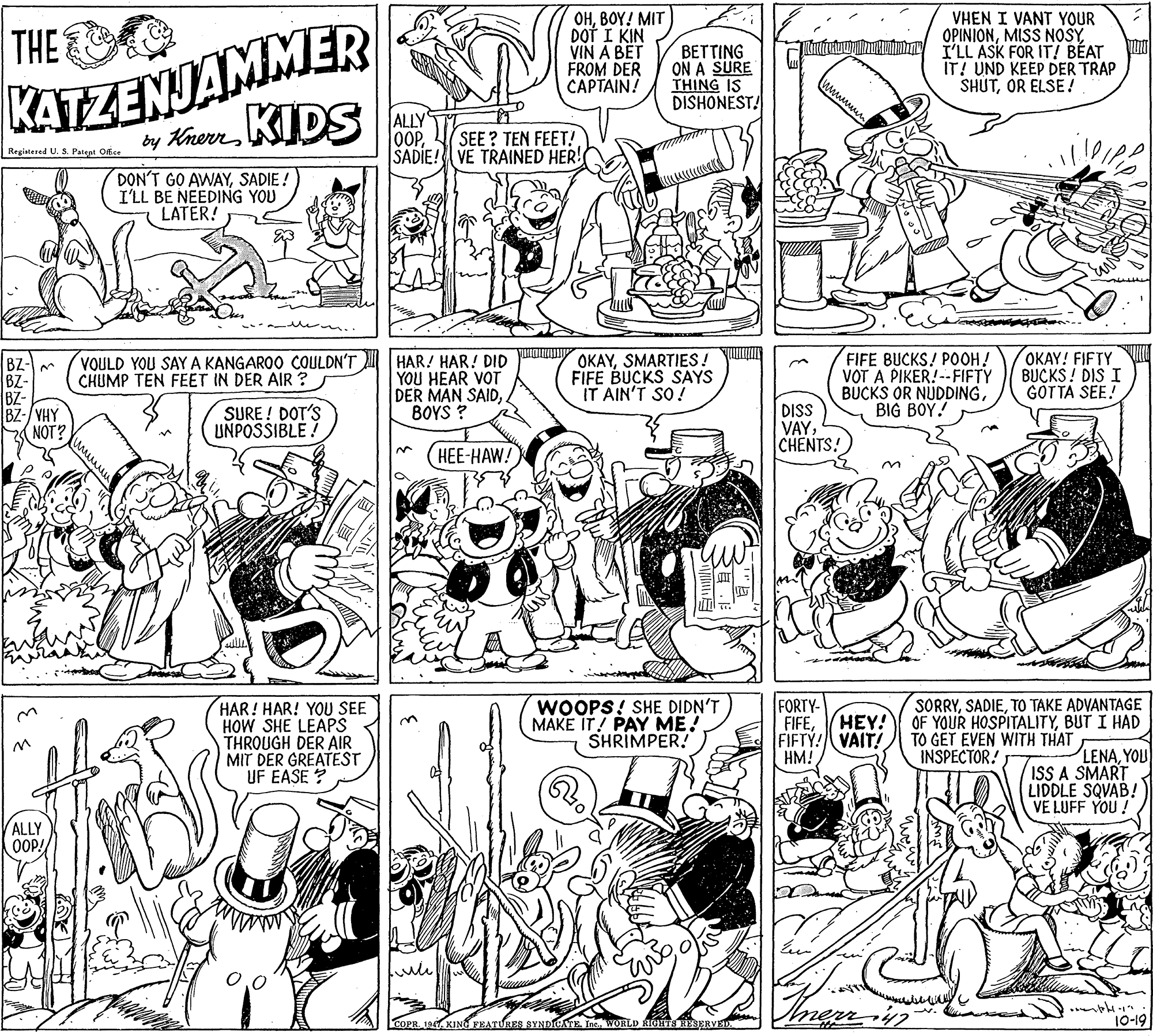 Black OCR: THE OHBOY! MIT DOT I KIN VIN A BET FROM DER CAPTAIN! BETTING ON A SURE THING IS DISHONEST! VHEN I VANT YOUR OPINIONI'LL ASK FOR IT! BÉAT IT! UND KEEP DER TRAP SHUTOR ELSE! KATZENJAMMER ALLY OOPSADIE! VE TRAINED HER! by HrernIDS SEE ? TEN FEET! Regiatesed U. S. Patent Office DON'T GO AWAYSADIE ! I'LL BE NEEDING YOU LATER! VOULD YOU SAY A KANGAROO COULDN'T CHUMP TEN FEET IN DER AIR ? HAR! HAR! DID YOU HEAR VOT DER MAN SAIDBOYS ? OKAYSMARTIES! FIFE BUCKS SAYS IT AIN'T SO! FIFE BUCKS! POOH! VOT A PIKER! --FIFTY BUCKS OR NUDDINGBIG BOY! OKAY! FIFTY BUCKS ! DIS I GOTTA SEE! BZ-/YHY NOT? SURE ! DOT'S UNPOSSIBLE! DISS VAYCHENTS! HEE-HAW! HAR! HAR! YOU SEE HOW SHE LEAPS THROUGH DER AIR MIT DER GREATEST UF EASE ? WOOPS! SHE DIDN'T MAKE IT! PAY ME! SHRIMPER! FORTY- FIFEFIFTY! VAIT! HM! SORRYTO TAKE ADVANTAGE OF YOUR HOSPITALITYBUT I HAD TO GET EVEN WITH THAT INSPECTOR! HEY! 3. LENAYOU ISS A SMART LIDDLE SQVAB! VE LUFF YOU! ALLY OOP! COPR. 1947. KING FEATURES SYNDIOATE Inc. WORLD RIGHTS REBERVED 10-19 THE OHBOY! MIT DOT I KIN VIN A BET FROM DER CAPTAIN! BETTING ON A SURE THING IS DISHONEST! VHEN I VANT YOUR OPINIONMISS NOSYI'LL ASK FOR IT! BÉAT IT! UND KEEP DER TRAP SHUTOR ELSE! KATZENJAMMER ALLY OOPSADIE! VE TRAINED HER! by HrernIDS SEE ? TEN FEET! Regiatesed U. S. Patent Office DON'T GO AWAYSADIE ! I'LL BE NEEDING YOU LATER! VOULD YOU SAY A KANGAROO COULDN'T CHUMP TEN FEET IN DER AIR ? HAR! HAR! DID YOU HEAR VOT DER MAN SAIDBOYS ? OKAYSMARTIES! FIFE BUCKS SAYS IT AIN'T SO! FIFE BUCKS! POOH! VOT A PIKER! --FIFTY BUCKS OR NUDDINGBIG BOY! OKAY! FIFTY BUCKS ! DIS I GOTTA SEE! BZ-/YHY NOT? SURE ! DOT'S UNPOSSIBLE! DISS VAYCHENTS! HEE-HAW! HAR! HAR! YOU SEE HOW SHE LEAPS THROUGH DER AIR MIT DER GREATEST UF EASE ? WOOPS! SHE DIDN'T MAKE IT! PAY ME! SHRIMPER! FORTY- FIFEFIFTY! VAIT! HM! SORRYTO TAKE ADVANTAGE OF YOUR HOSPITALITYBUT I HAD TO GET EVEN WITH THAT INSPECTOR! HEY! 3. LENAYOU ISS A SMART LIDDLE SQVAB! VE LUFF YOU! ALLY OOP! COPR. 1947. KING FEATURES SYNDIOATE Inc. WORLD RIGHTS REBERVED 10-19