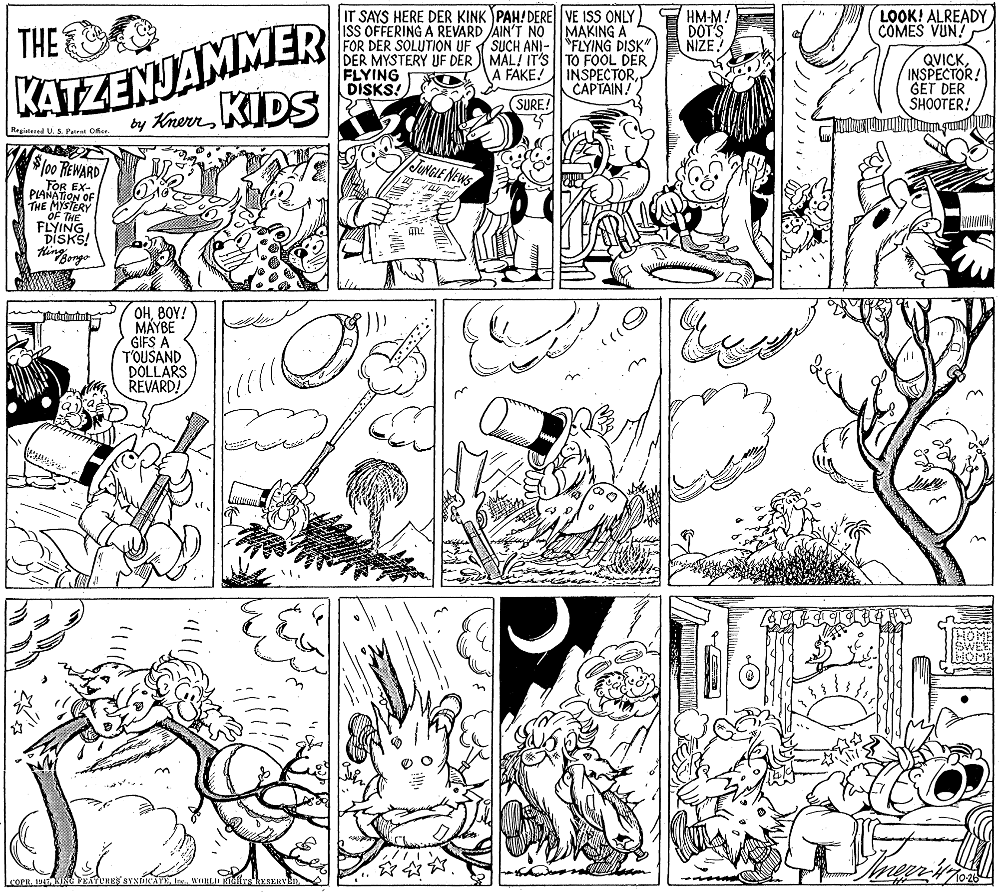 Style OCR: IT SAYS HERE DER KINK PAH! DERE VE ISS ONLY) ISS OFFERING A REVARD AIN'T NO FOR DER SOLUTION UF SUCH ANI-||FLYING DISK" DER MYSTERY UF DER MAL! IT'S TO FOOL DER FLYING DISKS! HM-M! DOTS NIZE! LOOK! ALREADY COMES VUN! KATZENJAMMER by KhonKIDS THE MAKING A A FAKE! INSPECTORCAPTAIN! QVICKINSPECTOR! GET DER SHOOTER! (SURE! Registered U. 5. Pateat Offce JUNGLE NEWS $100 REWARD FOR EX- PLANATION OF THE MYSTERY OF THE FLYING DISKS! Hinggonge OHBOY! MÁYBE GIFS A T'OUSAND DOLLARS REVARD! LCOPR. 19KISG PEATURES SYNDICATE I. WORLD IT SAYS HERE DER KINK PAH! DERE VE ISS ONLY) ISS OFFERING A REVARD AIN'T NO FOR DER SOLUTION UF SUCH ANI-||FLYING DISK" DER MYSTERY UF DER MAL! IT'S TO FOOL DER FLYING DISKS! HM-M! DOTS NIZE! LOOK! ALREADY COMES VUN! KATZENJAMMER by KhonKIDS THE MAKING A A FAKE! INSPECTORCAPTAIN! QVICKINSPECTOR! GET DER SHOOTER! (SURE! Registered U. 5. Pateat Offce JUNGLE NEWS $100 REWARD FOR EX- PLANATION OF THE MYSTERY OF THE FLYING DISKS! Hinggonge OHBOY! MÁYBE GIFS A T'OUSAND DOLLARS REVARD! LCOPR. 19KISG PEATURES SYNDICATE I. WORLD
