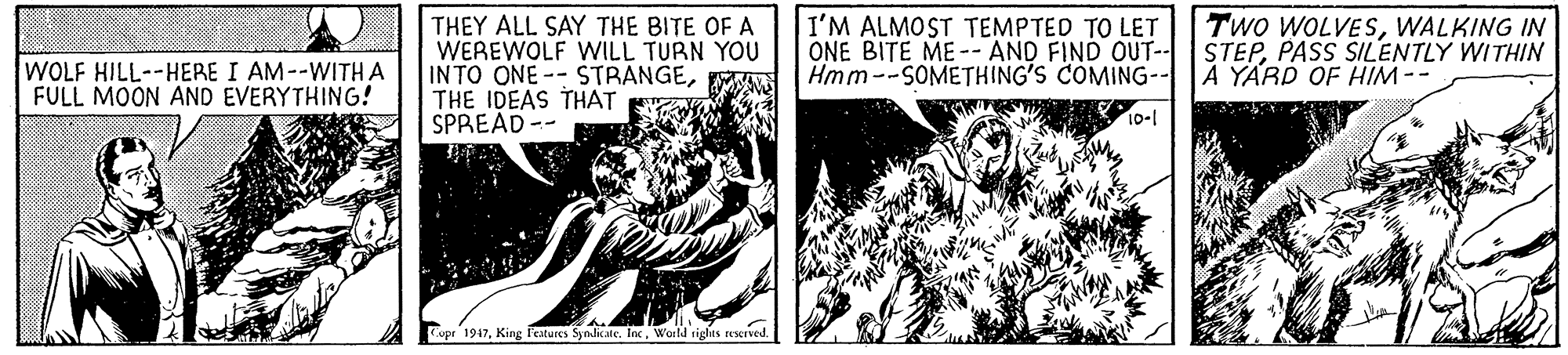 Fictional character OCR: Two WOLVESWALKING IN THEY ALL SAY THE BITE OF A WEREWOLF WILL TURN YOU INTO ONE-- STRANGETHE IDEAS THAT SPREAD -- I'M ALMOST TEMPTED TO LET ONE BITE ME-- AND FIND OUT- STEPPASS SILENTLY WITHIN Hmm--SOMETHING'S COMING- WOLF HILL--HERE I AM--WITH A FULL MOON AND EVERYTHING! A YARD OF HIM-- 10-1 Cope 1947World rights rexIved Two WOLVESWALKING IN THEY ALL SAY THE BITE OF A WEREWOLF WILL TURN YOU INTO ONE-- STRANGETHE IDEAS THAT SPREAD -- I'M ALMOST TEMPTED TO LET ONE BITE ME-- AND FIND OUT- STEPPASS SILENTLY WITHIN Hmm--SOMETHING'S COMING- WOLF HILL--HERE I AM--WITH A FULL MOON AND EVERYTHING! A YARD OF HIM-- 10-1 Cope 1947King Features Syndicate. IncWorld rights rexIved
