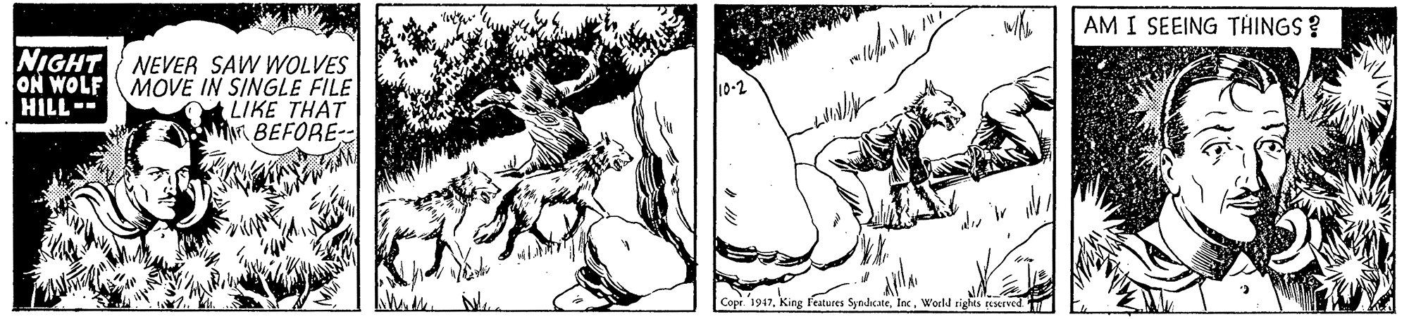 Monochrome OCR: AM I SEEING THINGS? NIGHT NEVER SAW WOLVES ON WOLF MOVE IN SINGLE FILE LIKE THAT iNBEFORE- 10-2 HILL-- Copr 1947Inc. World rights cserved. AM I SEEING THINGS? NIGHT NEVER SAW WOLVES ON WOLF MOVE IN SINGLE FILE LIKE THAT iNBEFORE- 10-2 HILL-- Copr 1947King l'eatures SyndcateInc. World rights cserved.