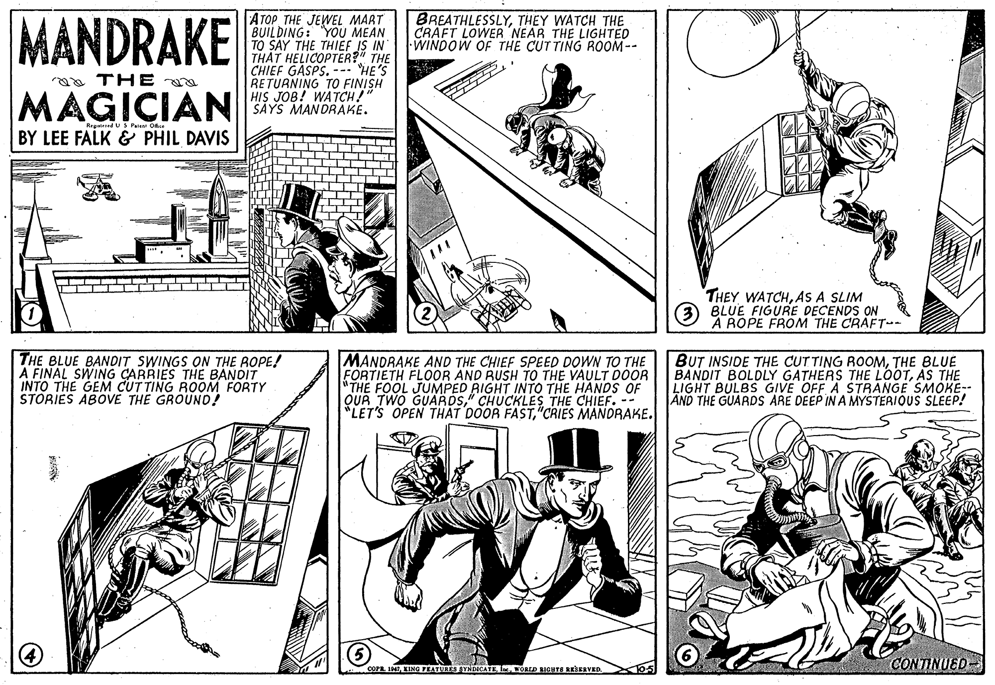 Style OCR: MANDRAKE ATOP THE JEWEL MART BUILDING: YOU MEAN TO SAY THE THIEF IS IN THAT HELICOPTER?" THE CHIEF GASPS. --- HE'S RETURNING TO FINISH HIS JOB! WATCH!" SAYS MANDRAKE. BREATHLESSLYTHEY WATCH THE CRAFT LOWER NEAR THE LIGHTED WINDOW OF THE CUTTING ROOM-- aa THE MAGICIAN Ragd US Patest Oker BY LEE FALK & PHIL DAVIS THEY WATCHAS A SLIM 3 BLUE FIGURE DECENDS ON A ROPE FROM THE CRAFT-- THE BLUE BANDIT SWINGS ON THE ROPE! A FINAL SWING CARRIES THE BANDIT INTO THE GEM CUT TING ROOM FORTY STORIES ABOVE THE GROUND! MANDRAKE AND THE CHIEF SPEED DOWN TO THE FORTIETH FLOOR AND RUSH TO THE VAULT DOOR "THE FOOL JUMPED RIGHT INTOO THE HANDS OF QUÀ TWO GUARDS" CHUCKLES THE CHIEF. -- *LET'S OPEN THAT DOOR FAST"CRIES MANORAKE. BUT INSIDE THE CUTTING ROOMTHE BLUE BANDIT BOLDLY GATHERS THE LOOTAS THE LIGHT BULBS GIVE OFF A STRANGE SMOKE-- AND THE GUARDS ARE DEEP IN A MYSTERIOUS SLEEP! cora. IHO5 CONTINUED- MANDRAKE ATOP THE JEWEL MART BUILDING: YOU MEAN TO SAY THE THIEF IS IN THAT HELICOPTER?" THE CHIEF GASPS. --- HE'S RETURNING TO FINISH HIS JOB! WATCH!" SAYS MANDRAKE. BREATHLESSLYTHEY WATCH THE CRAFT LOWER NEAR THE LIGHTED WINDOW OF THE CUTTING ROOM-- aa THE MAGICIAN Ragd US Patest Oker BY LEE FALK & PHIL DAVIS THEY WATCHAS A SLIM 3 BLUE FIGURE DECENDS ON A ROPE FROM THE CRAFT-- THE BLUE BANDIT SWINGS ON THE ROPE! A FINAL SWING CARRIES THE BANDIT INTO THE GEM CUT TING ROOM FORTY STORIES ABOVE THE GROUND! MANDRAKE AND THE CHIEF SPEED DOWN TO THE FORTIETH FLOOR AND RUSH TO THE VAULT DOOR "THE FOOL JUMPED RIGHT INTOO THE HANDS OF QUÀ TWO GUARDS" CHUCKLES THE CHIEF. -- *LET'S OPEN THAT DOOR FAST"CRIES MANORAKE. BUT INSIDE THE CUTTING ROOMTHE BLUE BANDIT BOLDLY GATHERS THE LOOTAS THE LIGHT BULBS GIVE OFF A STRANGE SMOKE-- AND THE GUARDS ARE DEEP IN A MYSTERIOUS SLEEP! cora. IHKING PEATURES SYADICATEOD IGHTS REkEEVEDO5 CONTINUED-