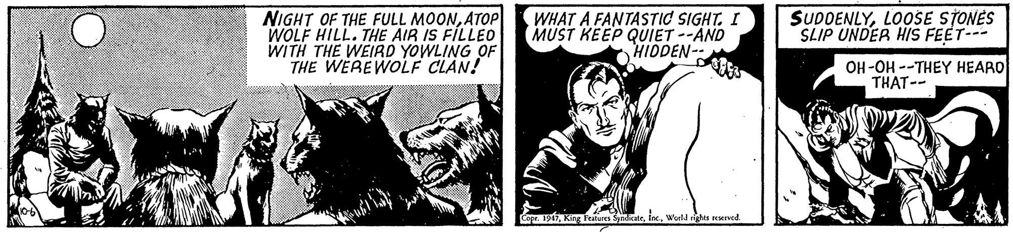 Drawing OCR: NIGHT OF THE FULL MOONATOP WOLF HILL. THE AIR IS FILLEO WITH THE WEIRD YOWLING OF THE WEREWOLF CLAN! WHAT A FANTASTIC SIGHT. I MUST KEEP QUIET --AND HIDDEN-- SUDDENLYLOOSE STONES SLIP UNDER HIS FEET-- OH-OH --THEY HEARO THAT-- Copr. 1917World rights reserved. NIGHT OF THE FULL MOONATOP WOLF HILL. THE AIR IS FILLEO WITH THE WEIRD YOWLING OF THE WEREWOLF CLAN! WHAT A FANTASTIC SIGHT. I MUST KEEP QUIET --AND HIDDEN-- SUDDENLYLOOSE STONES SLIP UNDER HIS FEET-- OH-OH --THEY HEARO THAT-- Copr. 1917King Features SyndicateWorld rights reserved.