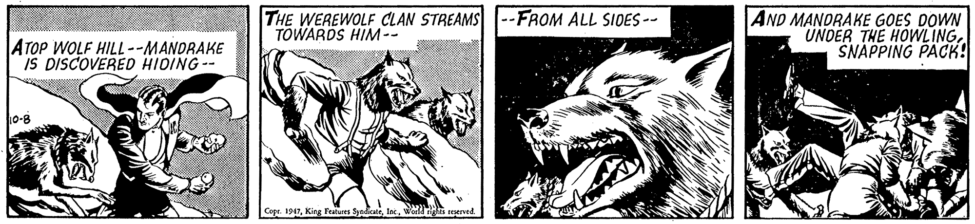 Gesture OCR: THE WEREWOLF CLAN STREAMS TOWARDS HIM-- --FROM ALL SIDES-- AND MANDRAKE GOES DOWN UNDER THE HOWLINGSNAPPING PACK! ATOP WOLF HILL--MANDRAKE IS DISCOVERED HIDING-- 10-8 Copr. 1947World rights reserved. THE WEREWOLF CLAN STREAMS TOWARDS HIM-- --FROM ALL SIDES-- AND MANDRAKE GOES DOWN UNDER THE HOWLINGSNAPPING PACK! ATOP WOLF HILL--MANDRAKE IS DISCOVERED HIDING-- 10-8 Copr. 1947King Features SyodicateWorld rights reserved.