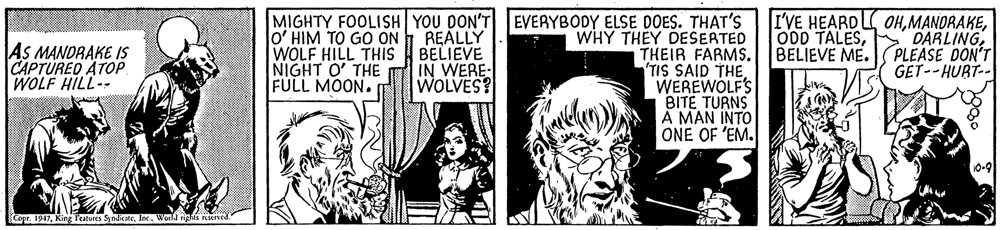 Comic book OCR: MIGHTY FOOLISH YOU DON'T o' HIM TO GO ON WOLF HILL THIS NIGHT O' THE FULL MOON. REALLY BELIEVE IN WERE- WOLVES? EVERYBODY ELSE DOES. THAT'S WHY THEY DESERTED THEIR FARMS. TIS SAID THEWEREWOLF'S BITË TURNS A MAN INTO ONE OF 'EM. I'VE HEARD L OHPLEASE DON'T GET--HURT-- O0D TALESBELIEVE ME. AS MANDRAKE IS CAPTURED ATOP WOLF HILL- Cope. 1947Inc. World rights reserved MIGHTY FOOLISH YOU DON'T o' HIM TO GO ON WOLF HILL THIS NIGHT O' THE FULL MOON. REALLY BELIEVE IN WERE- WOLVES? EVERYBODY ELSE DOES. THAT'S WHY THEY DESERTED THEIR FARMS. TIS SAID THEWEREWOLF'S BITË TURNS A MAN INTO ONE OF 'EM. I'VE HEARD L OHPLEASE DON'T GET--HURT-- O0D TALESBELIEVE ME. AS MANDRAKE IS CAPTURED ATOP WOLF HILL- Cope. 1947King Peatures SyndicateInc. World rights reserved