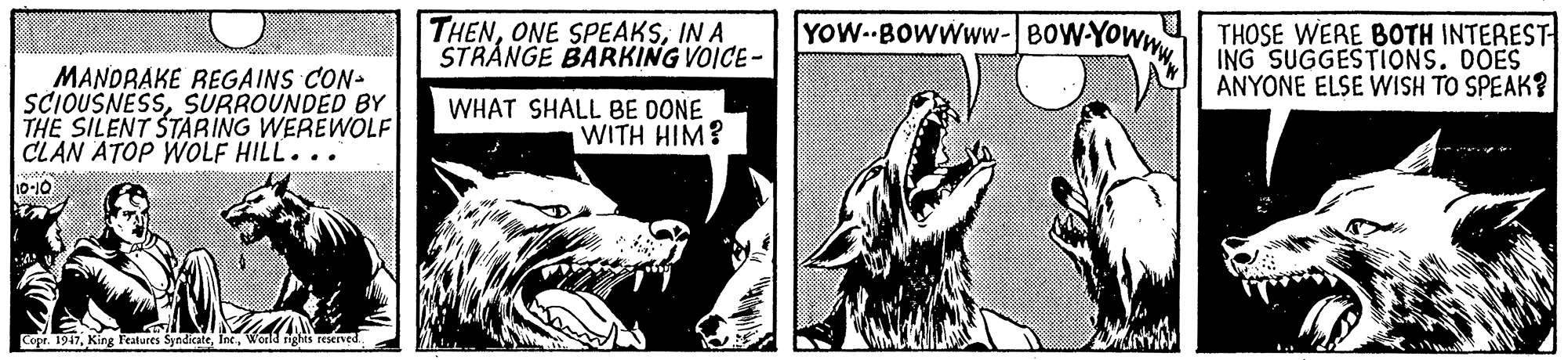 Art OCR: THENIN A STRÁNGE BARKING VOICE- YOW--BOWWWW-BOW-YOWW THOSE WERE BOTH INTEREST ING SUGGESTIONS. DOES ANYONE ELSE WISH TO SPEAK? MANDRAKE REGAINS CON- SCIOUSNESSSURROUNDED BY THE SILENT STARING WEREWOLF CLAN ATOP WOLF HILL... WHAT SHALL BE DONE WITH HIM? 10-10 Copr. 1947Werld: THENONE SPEAKSIN A STRÁNGE BARKING VOICE- YOW--BOWWWW-BOW-YOWW THOSE WERE BOTH INTEREST ING SUGGESTIONS. DOES ANYONE ELSE WISH TO SPEAK? MANDRAKE REGAINS CON- SCIOUSNESSSURROUNDED BY THE SILENT STARING WEREWOLF CLAN ATOP WOLF HILL... WHAT SHALL BE DONE WITH HIM? 10-10 Copr. 1947King Features Syndicate