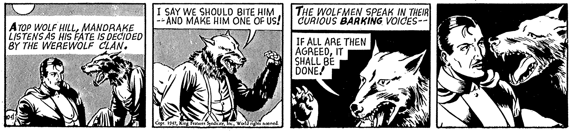 Art OCR: I SAY WE SHOULD BITE HIM -- AND MAKE HIM ONE OF US! THE WOLFMEN SPEAK IN THEIR CURIOUS BARKING VOICES-- ATOP WOLF HILLMANDRAKE LISTENS AS HIS FATE IS DECIOED BY THE WEREWOLF CLAN. IF ALL ARE THEN AGREEDIT SHALL BE DONE! Cope. 1947World nigas ened. I SAY WE SHOULD BITE HIM -- AND MAKE HIM ONE OF US! THE WOLFMEN SPEAK IN THEIR CURIOUS BARKING VOICES-- ATOP WOLF HILLMANDRAKE LISTENS AS HIS FATE IS DECIOED BY THE WEREWOLF CLAN. IF ALL ARE THEN AGREEDIT SHALL BE DONE! Cope. 1947Kieg Feateres SyndicateWorld nigas ened.