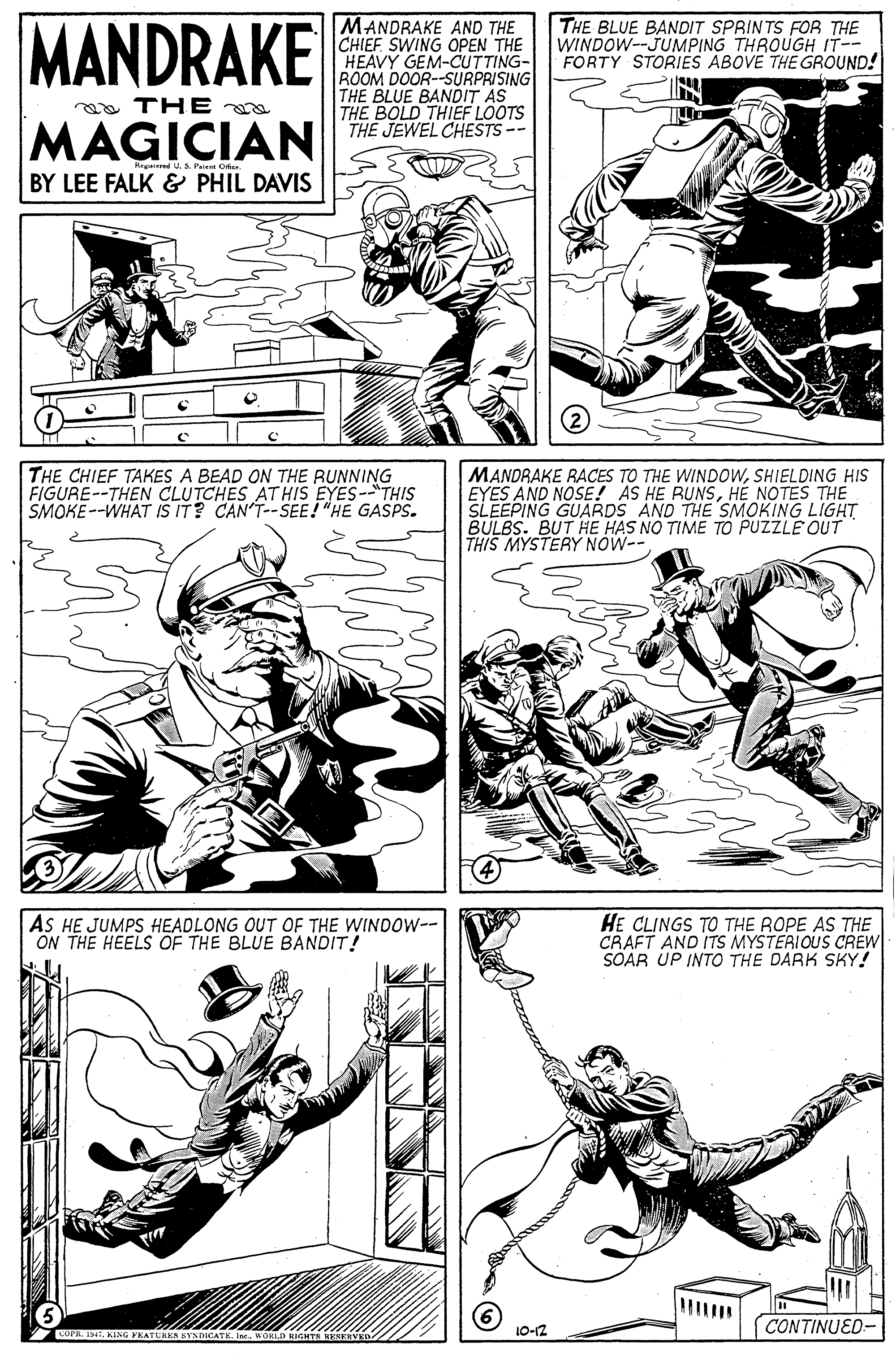 Style OCR: MANDRAKE MANDRAKE AND THE CHIEF SWING OPEN THE HEAVY GEM-CUTTING- ROOM DOOR--SURPRISING THE BLUE BANDIT AS THE BOLD THIEF LOOTS THE JEWEL CHESTS-- THE BLUE BANDIT SPRINTS FOR THE WINDOW--JUMPING THROUGH IT-- FORTY STORIES ABOVE THE GROUND! a THE MAGICIAN Retered . S Perent Ofe BY LEE FALK & PHIL DAVIS THE CHIEF TAKES A BEAD ON THE RUNNING FIGURE--THEN CLUTCHES ATHIS EYES--"THIS SMOKE--WHAT IS IT? CAN'T--SEE! "HE GASPS. MANDRAKE RACES TO THE WINDOWSHIELDING HIS EYES AND NOSE! AS HE RUNSHE NOTES THE SLEEPING GUARDS AND THE SMOKING LIGHT BULBS. BUT HE HAS NO TIME TO PUZZLE OUT THIS MYSTERY NOW-- AS HE JUMPS HEADLONG OUT OFE THE WINDOW-- ON THE HEELS OF THE BLUE BANDIT! HE CLINGS TO THE ROPE AS THE CRAFT AND ITS MYSTERIOUS CREW SOAR UP INTO THE DARK SKY! CONTINUED- COPR. I9. KING FKATU 10-12 MANDRAKE MANDRAKE AND THE CHIEF SWING OPEN THE HEAVY GEM-CUTTING- ROOM DOOR--SURPRISING THE BLUE BANDIT AS THE BOLD THIEF LOOTS THE JEWEL CHESTS-- THE BLUE BANDIT SPRINTS FOR THE WINDOW--JUMPING THROUGH IT-- FORTY STORIES ABOVE THE GROUND! a THE MAGICIAN Retered . S Perent Ofe BY LEE FALK & PHIL DAVIS THE CHIEF TAKES A BEAD ON THE RUNNING FIGURE--THEN CLUTCHES ATHIS EYES--"THIS SMOKE--WHAT IS IT? CAN'T--SEE! "HE GASPS. MANDRAKE RACES TO THE WINDOWSHIELDING HIS EYES AND NOSE! AS HE RUNSHE NOTES THE SLEEPING GUARDS AND THE SMOKING LIGHT BULBS. BUT HE HAS NO TIME TO PUZZLE OUT THIS MYSTERY NOW-- AS HE JUMPS HEADLONG OUT OFE THE WINDOW-- ON THE HEELS OF THE BLUE BANDIT! HE CLINGS TO THE ROPE AS THE CRAFT AND ITS MYSTERIOUS CREW SOAR UP INTO THE DARK SKY! CONTINUED- COPR. I9. KING FKATU 10-12