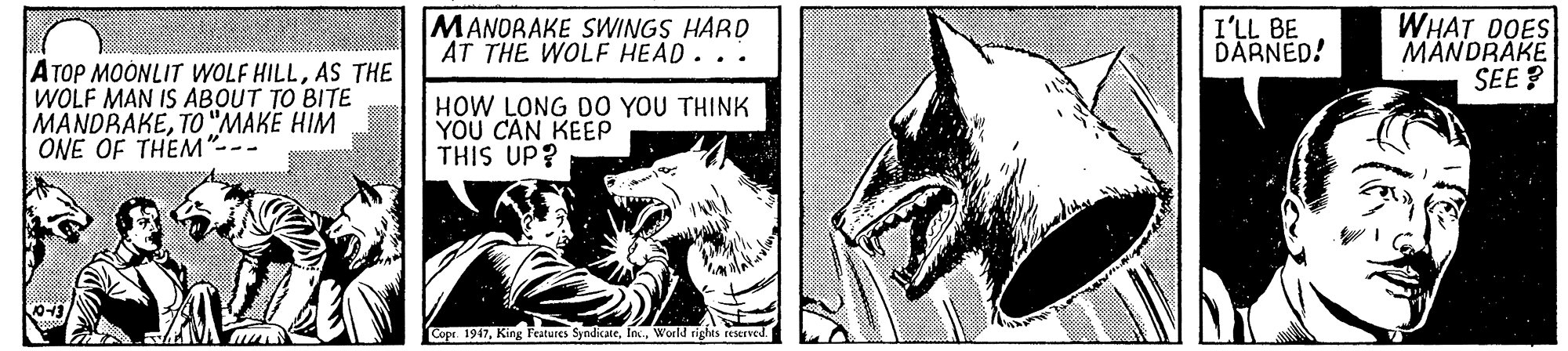 Black-and-white OCR: MANORAKE SWINGS HARD AT THE WOLF HEAD... I'LL BE DARNED! WHAT DOES MANDRÁKE SEE ? ATOP MOONLIT WOLF HILLAS THE WOLF MAN IS ABOUT TO BITE MANDRAKETO "MAKE HIM ONE OF THEM"--- HOW LONG D0 YOU THINK YOU CAN KEEP THIS UP? Copr. 1967World rights reserved. MANORAKE SWINGS HARD AT THE WOLF HEAD... I'LL BE DARNED! WHAT DOES MANDRÁKE SEE ? ATOP MOONLIT WOLF HILLAS THE WOLF MAN IS ABOUT TO BITE MANDRAKETO "MAKE HIM ONE OF THEM"--- HOW LONG D0 YOU THINK YOU CAN KEEP THIS UP? Copr. 1967King Features SyndicateWorld rights reserved.