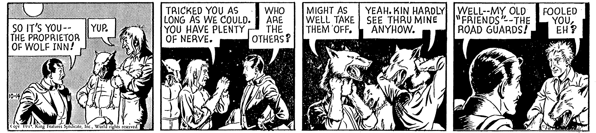Illustration OCR: TRICKED YOU AS LONG AS WE COULD. YOU HAVE PLENTY OF NERVE. WHO ARE THE OTHERS? MIGHT AS WELL TAKE THEM 'OFF. YEAH. KIN HARDLY WELL--MY OLD SEE THRU MINE ANYHOW. "FRIENDS"-THE ROAD GUARDS! FOOLED YOUEH? SO IT'S YOU -- YUP. THE PROPRIETOR OF WOLF INN! cop 19. King Features SyndicateWorld rights resrved. TRICKED YOU AS LONG AS WE COULD. YOU HAVE PLENTY OF NERVE. WHO ARE THE OTHERS? MIGHT AS WELL TAKE THEM 'OFF. YEAH. KIN HARDLY WELL--MY OLD SEE THRU MINE ANYHOW. "FRIENDS"-THE ROAD GUARDS! FOOLED YOUEH? SO IT'S YOU -- YUP. THE PROPRIETOR OF WOLF INN! cop 19. King Features SyndicateWorld rights resrved.