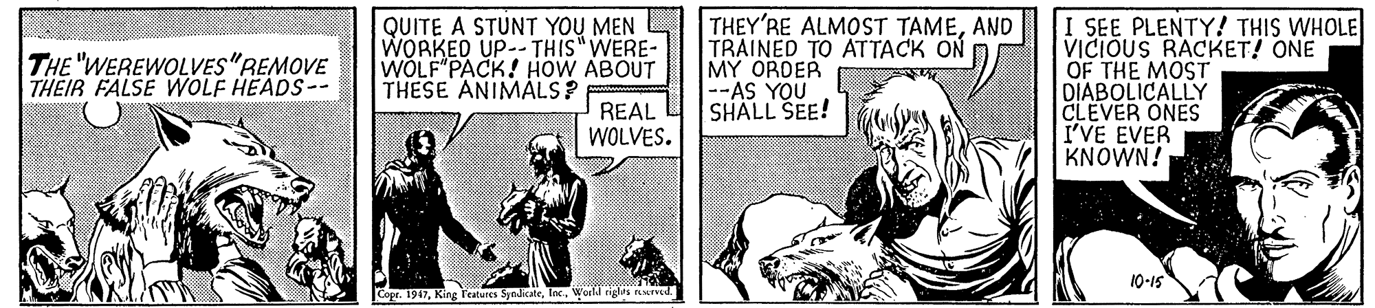 Line art OCR: QUITE A STUNT YOU MEN WORKED UP-- THIS"WERE- WOLF PACK! HOW ABOUT THESE ANIMÁLS? THEY'RE ALMOST TAMEAND TRAINED TO ATTACK ON MY ORDER --AS YOU SHALL SEE! I SEE PLENTY! THIS WHOLE VICIÓUS RACKET! ONE OF THE MOST DIABOLICALLY CLEVER ONES I'VE EVER KNOWN! THE "WEREWOLVES"REMOVE THEIR FALSE WOLF HEADS-- REAL WOLVES. 10-15 Copr. 1947World rigus reerved. QUITE A STUNT YOU MEN WORKED UP-- THIS"WERE- WOLF PACK! HOW ABOUT THESE ANIMÁLS? THEY'RE ALMOST TAMEAND TRAINED TO ATTACK ON MY ORDER --AS YOU SHALL SEE! I SEE PLENTY! THIS WHOLE VICIÓUS RACKET! ONE OF THE MOST DIABOLICALLY CLEVER ONES I'VE EVER KNOWN! THE "WEREWOLVES"REMOVE THEIR FALSE WOLF HEADS-- REAL WOLVES. 10-15 Copr. 1947King l'eatures SyndicateWorld rigus reerved.