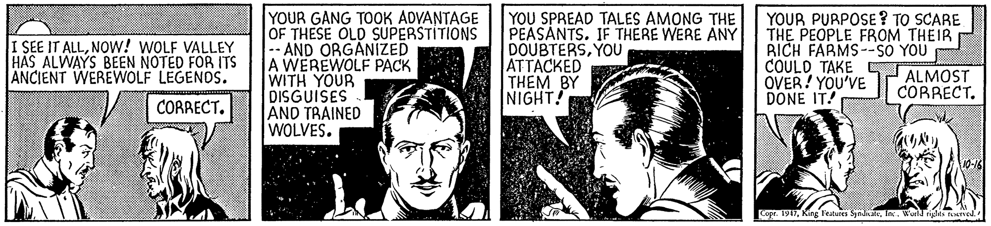 Line OCR: YOUR GANG TOOK ADVANTAGE OF THESE OLD SUPERSTITIONS -- AND ORGANIZED A WEREWOLF PACK WITH YOUR DISGUISES AND TRAINED WOLVES. YOU SPREAD TALES AMONG THE PEASANTS. IF THERE WERE ANY DOUBTERSYOU ATTACKED THÊM BY NIGHT! YOUR PURPOSE ? TO SCARE THE PEOPLE FROM THEIR BICH FARMS--SO YOU COULD TAKE OVER! YOU'VE DONE IT! I SEE IT ALLNOW! WOLF VALLEY HAS ALWAYS BEEN NOTED FOR ITS ANCIENT WEREWOLF LEGENDS. ALMOST CORRECT. CORRECT. Copr. 1947King Features S KateInc. Wurld rights rved. YOUR GANG TOOK ADVANTAGE OF THESE OLD SUPERSTITIONS -- AND ORGANIZED A WEREWOLF PACK WITH YOUR DISGUISES AND TRAINED WOLVES. YOU SPREAD TALES AMONG THE PEASANTS. IF THERE WERE ANY DOUBTERSYOU ATTACKED THÊM BY NIGHT! YOUR PURPOSE ? TO SCARE THE PEOPLE FROM THEIR BICH FARMS--SO YOU COULD TAKE OVER! YOU'VE DONE IT! I SEE IT ALLNOW! WOLF VALLEY HAS ALWAYS BEEN NOTED FOR ITS ANCIENT WEREWOLF LEGENDS. ALMOST CORRECT. CORRECT. Copr. 1947King Features S KateInc. Wurld rights rved.