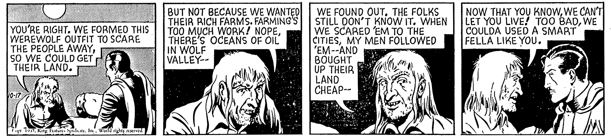 Publication OCR: YOU'RE RIGHT. WE FORMED THIS WEREWOLF OUTFIT TO SCARE THE PEOPLE AWAYsO WE COULD GET THEIR LAND. BUT NOT BECAUSE WE WANTED THEIR RICH FARMS. FARMING'S TOO MUCH WORK! NOPETHERE'S OCEANS OF OIL IN WOLF VALLEY-- WE FOUND OUT. THE FOLKS STILL OON'T KNOW IT. WHEN WE SCARED EM TO THE CITIESMY MEN FOLLOWED 'EM--AND BOUGHT UP THEIR LAND CHEAP-- NOW THAT YOU KNOWWE CAN'T LET YOU LIVE! TOO BADWE COULDA USED A SMART FELLA LIKE You. pr T17In . world rights eeserved. YOU'RE RIGHT. WE FORMED THIS WEREWOLF OUTFIT TO SCARE THE PEOPLE AWAYsO WE COULD GET THEIR LAND. BUT NOT BECAUSE WE WANTED THEIR RICH FARMS. FARMING'S TOO MUCH WORK! NOPETHERE'S OCEANS OF OIL IN WOLF VALLEY-- WE FOUND OUT. THE FOLKS STILL OON'T KNOW IT. WHEN WE SCARED EM TO THE CITIESMY MEN FOLLOWED 'EM--AND BOUGHT UP THEIR LAND CHEAP-- NOW THAT YOU KNOWWE CAN'T LET YOU LIVE! TOO BADWE COULDA USED A SMART FELLA LIKE You. pr T17King 1ature SjlaatsIn . world rights eeserved.