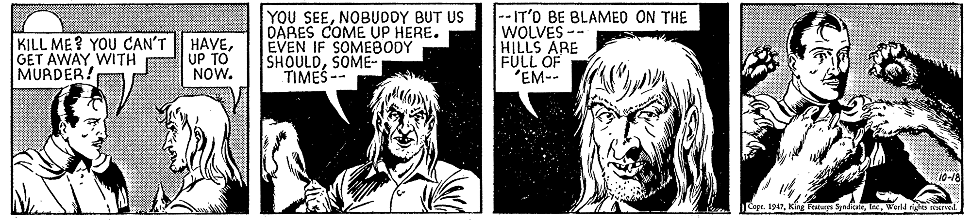 Font OCR: KILL ME? YOU CAN'T GET AWAY WITH MURDER! HAVEUP TO NOW. YOU SEENOBUDDY BUT US DARES COME UP HERE. EVEN IF SOMEBODY SHOULDSOME- TIMES -- -IT'D BE BLAMED ON THE WOLVES -- HILLS ARE FULL OF 'EM-- Copr. 1947World rights reserved. KILL ME? YOU CAN'T GET AWAY WITH MURDER! HAVEUP TO NOW. YOU SEENOBUDDY BUT US DARES COME UP HERE. EVEN IF SOMEBODY SHOULDSOME- TIMES -- -IT'D BE BLAMED ON THE WOLVES -- HILLS ARE FULL OF 'EM-- Copr. 1947King Featurgs SyndicateWorld rights reserved.