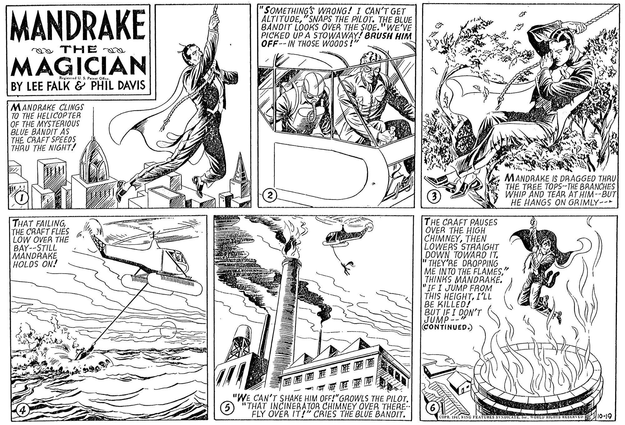 Line OCR: MANDRAKE "SOMETHING'S WRONG! I CAN'T GET ALTITUDE"SNAPS THE PILOT. THE BLUE BANDIT LOOKS OVER THE SIOE."WE'VE PICKED UP A STOWAWAY! BRUSH HIM OFF--IN THOSE WO0DS!" oa THE a MAGICIAN Regitered U.S Pa O BY LEE FALK & PHIL DAVIS MANORAKE CLINGS TO THE HELICOPTER OF THE MYSTERIOUS BLUE BANDIT AS THE CRAFT SPEEOS THRU THE NIGHT! MANDRAKE IS DRAGGED THRU THE TREE TOP5--THE BRANCHES WHIP AND TEAR AT HIM--BUT HE HANGS ON GRIMLY-- THAT FAILINGTHE CRAFT FLIES LOW OVER THE BAY--STILL MANDRAKE HOLOS ON! THE CRAFT PAUSES OVER THE HIGH CHIMNEYTHEN LOWERS STRAIGHT DOWN TOWARD IT. " THEY'RE DROPPING ME INTO THE FLAMESTHINKS MANDRÁKE. "IF I JUMP FROM THIS HEIGHTI'LL BE KILLED! BUT IF I DON'T JUMP-- CONTINUED.) ? "WE CAN'T SHAKE HIM OFF!"GROWLS THE PILOT6 "THAT INCINERATOR CHIMNEY OVER THERE- FLY OVER IT!" CRIES THE BLUE BANDIT. SYNDICATEWOoLD HICHTE RESERVE 10-19 MANDRAKE "SOMETHING'S WRONG! I CAN'T GET ALTITUDE"SNAPS THE PILOT. THE BLUE BANDIT LOOKS OVER THE SIOE."WE'VE PICKED UP A STOWAWAY! BRUSH HIM OFF--IN THOSE WO0DS!" oa THE a MAGICIAN Regitered U.S Pa O BY LEE FALK & PHIL DAVIS MANORAKE CLINGS TO THE HELICOPTER OF THE MYSTERIOUS BLUE BANDIT AS THE CRAFT SPEEOS THRU THE NIGHT! MANDRAKE IS DRAGGED THRU THE TREE TOP5--THE BRANCHES WHIP AND TEAR AT HIM--BUT HE HANGS ON GRIMLY-- THAT FAILINGTHE CRAFT FLIES LOW OVER THE BAY--STILL MANDRAKE HOLOS ON! THE CRAFT PAUSES OVER THE HIGH CHIMNEYTHEN LOWERS STRAIGHT DOWN TOWARD IT. " THEY'RE DROPPING ME INTO THE FLAMESTHINKS MANDRÁKE. "IF I JUMP FROM THIS HEIGHTI'LL BE KILLED! BUT IF I DON'T JUMP-- CONTINUED.) ? "WE CAN'T SHAKE HIM OFF!"GROWLS THE PILOT6 "THAT INCINERATOR CHIMNEY OVER THERE- FLY OVER IT!" CRIES THE BLUE BANDIT. SYNDICATEWOoLD HICHTE RESERVE 10-19