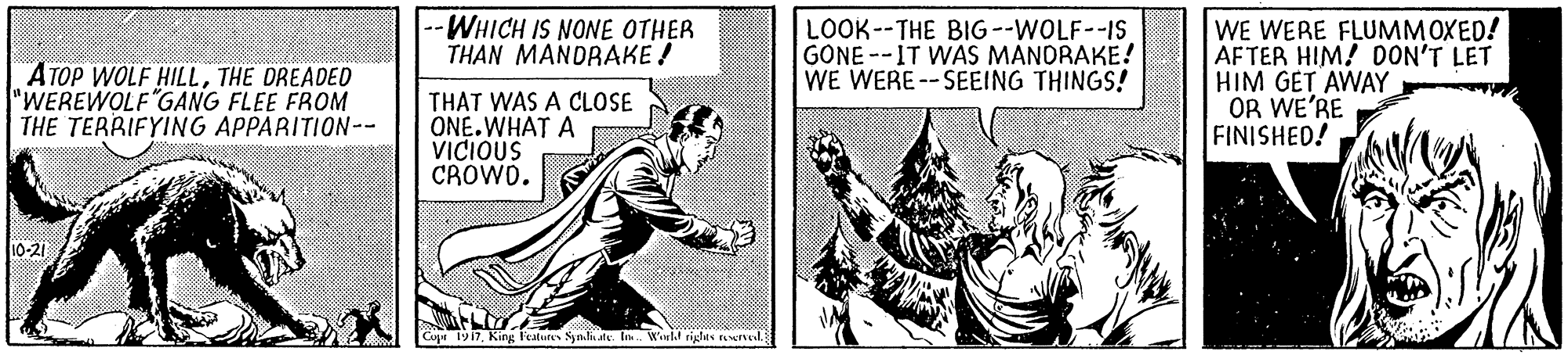 Comic book OCR: ATOP WOLF HILLTHE DREADED "WEREWOLF"GANG FLEE FROM THE TERRIFYING APPARITION-- WHICH IS NONE OTHER THAN MANDRAKE ! LOOK--THE BIG --WOLF--IS GONE --IT WAS MANORAKE! WE WERE--SEEING THINGS! WE WERE FLUMMOXED! AFTER HIM! DON'T LET HIM GET AWAY OR WE'RE FINISHED! THAT WAS A CLOSE ONE.WHAT A VICIOUS CROWD. 10-21 Copt 1917ate. Wil righes reserel ATOP WOLF HILLTHE DREADED "WEREWOLF"GANG FLEE FROM THE TERRIFYING APPARITION-- WHICH IS NONE OTHER THAN MANDRAKE ! LOOK--THE BIG --WOLF--IS GONE --IT WAS MANORAKE! WE WERE--SEEING THINGS! WE WERE FLUMMOXED! AFTER HIM! DON'T LET HIM GET AWAY OR WE'RE FINISHED! THAT WAS A CLOSE ONE.WHAT A VICIOUS CROWD. 10-21 Copt 1917King Features Syndhate. Wil righes reserel