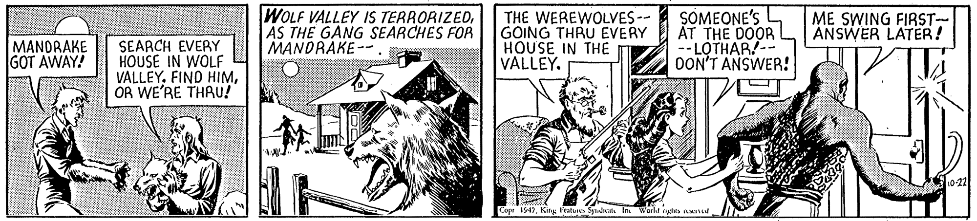 Illustration OCR: WOLF VALLEY IS TERRORIZEDAS THE GANG SEARCHES FOR MANDRAKE -- . THE WEREWOLVES-- GOING THRU EVERY HOUSE IN THE VALLEY. SOMEONE'S AT THE DOOR --LOTHAR/-- OON'T ANSWER! ME SWING FIRST- ANSWER LATER! MANDRAKE GOT AWAY! SEARCH EVERY HOUSE IN WOLF VALLEYOR WE'RE THRU! 10-22 Cope 1947Kirg l'ealures Sytudals In Worlt rygts nXId WOLF VALLEY IS TERRORIZEDAS THE GANG SEARCHES FOR MANDRAKE -- . THE WEREWOLVES-- GOING THRU EVERY HOUSE IN THE VALLEY. SOMEONE'S AT THE DOOR --LOTHAR/-- OON'T ANSWER! ME SWING FIRST- ANSWER LATER! MANDRAKE GOT AWAY! SEARCH EVERY HOUSE IN WOLF VALLEYFIND HIMOR WE'RE THRU! 10-22 Cope 1947Kirg l'ealures Sytudals In Worlt rygts nXId