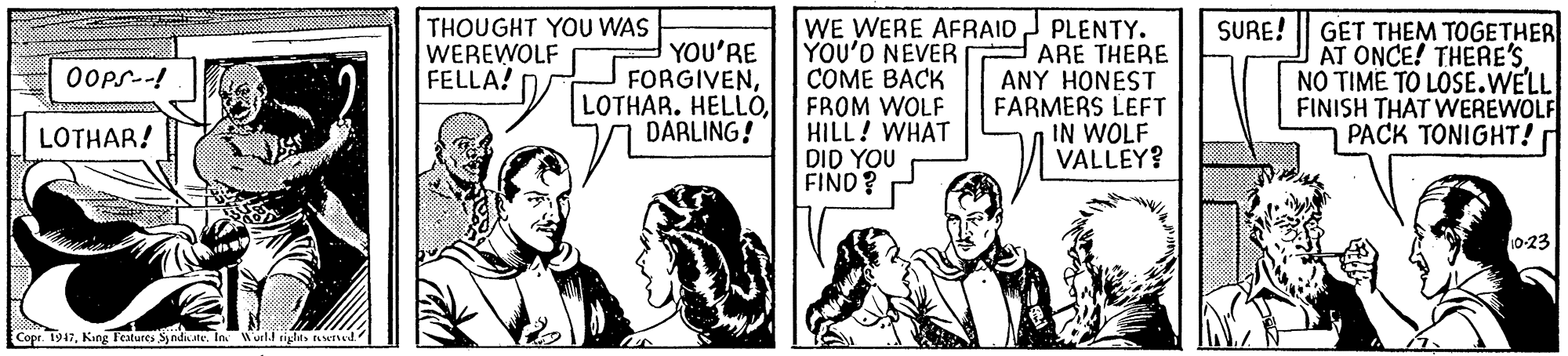 Comics OCR: WE WERE AFRAIDJ PLENTY. YOU'D NEVER COME BACK FROM WOLF HILL! WHAT DID YOU FIND? THOUGHT YOU WAS WEREWOLF FELLA? SURE! YOU'RE FORGIVENDARLING! ARE THERE ANY HONEST FARMERS LEFT IN WOLF VALLEY? GET THEM TOGETHER AT ONCE! THERE'S NO TIME TO LOSE.WELL FINISH THAT WEREWOLF PACK TONIGHT! Oops.-! LOTHAR! 10-23 Copr. 1947Kang Fecatures Synds.te. In Wueld rights eerved WE WERE AFRAIDJ PLENTY. YOU'D NEVER COME BACK FROM WOLF HILL! WHAT DID YOU FIND? THOUGHT YOU WAS WEREWOLF FELLA? SURE! YOU'RE FORGIVENLOTHAR. HELLÓDARLING! ARE THERE ANY HONEST FARMERS LEFT IN WOLF VALLEY? GET THEM TOGETHER AT ONCE! THERE'S NO TIME TO LOSE.WELL FINISH THAT WEREWOLF PACK TONIGHT! Oops.-! LOTHAR! 10-23 Copr. 1947Kang Fecatures Synds.te. In Wueld rights eerved