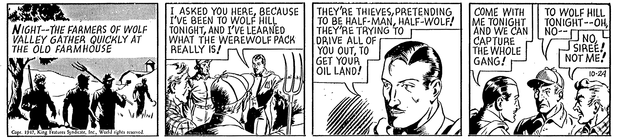 Art OCR: ASKED YOU HEREBECAUSE I'VE BEEN TO WOLF HILL TONIGHTAND I'VE LEARNED WHAT THE WEREWOLF PACK REALLY IS! THEY'RE THIEVESPRETENDING TO BE HALF-MANHALF-WOLF! THEY'RE TRYING TO DRIVE ALL OF YOU OUTTO GET YOUR OIL LAND! COME WITH ME TONIGHT AND WE CAN CAPTURE THE WHOLE GANG! TO WOLF HILL TONIGHT--OHNO-- NOSIREE! NOT ME! NIGHT-THE FARMERS OF WOLF VALLEY GATHER QUICKLY AT THE OLD FARMHOUSE 10-24 Copr. 1917World rights reserved. ASKED YOU HEREBECAUSE I'VE BEEN TO WOLF HILL TONIGHTAND I'VE LEARNED WHAT THE WEREWOLF PACK REALLY IS! THEY'RE THIEVESPRETENDING TO BE HALF-MANHALF-WOLF! THEY'RE TRYING TO DRIVE ALL OF YOU OUTTO GET YOUR OIL LAND! COME WITH ME TONIGHT AND WE CAN CAPTURE THE WHOLE GANG! TO WOLF HILL TONIGHT--OHNO-- NOSIREE! NOT ME! NIGHT-THE FARMERS OF WOLF VALLEY GATHER QUICKLY AT THE OLD FARMHOUSE 10-24 Copr. 1917King Features SyndicateWorld rights reserved.