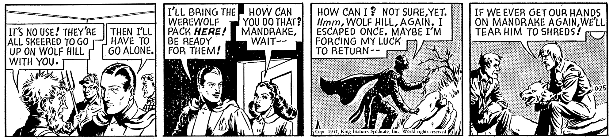 Publication OCR: IT'S NO USE! THEY'RE ALL SKEERED TO GO UP ON WOLF HILL WITH YOU.T I'LL BRING THE WEREWOLF PACK HERE! BE READY FOR THEM! HOW CAN YOU DO THAT? MANDRAKEWAIT-- HOW CAN I? NOT SUREYET. HmmI ESCAPED ONCE. MAYBE I'M FORCING MY LUCK TO RETURN-- IF WE EVER GET OUR HANDS ON MANDRAKE AGAINWE'LL TEAR HIM TO SHREDS! THEN I'LL HAVE TO GO ALONE. 10-25 Cope 1917in W'orl.l nglts AsIt IT'S NO USE! THEY'RE ALL SKEERED TO GO UP ON WOLF HILL WITH YOU.T I'LL BRING THE WEREWOLF PACK HERE! BE READY FOR THEM! HOW CAN YOU DO THAT? MANDRAKEWAIT-- HOW CAN I? NOT SUREYET. HmmWOLF HILLI ESCAPED ONCE. MAYBE I'M FORCING MY LUCK TO RETURN-- IF WE EVER GET OUR HANDS ON MANDRAKE AGAINWE'LL TEAR HIM TO SHREDS! THEN I'LL HAVE TO GO ALONE. 10-25 Cope 1917King l'eatur Synduatein W'orl.l nglts AsIt