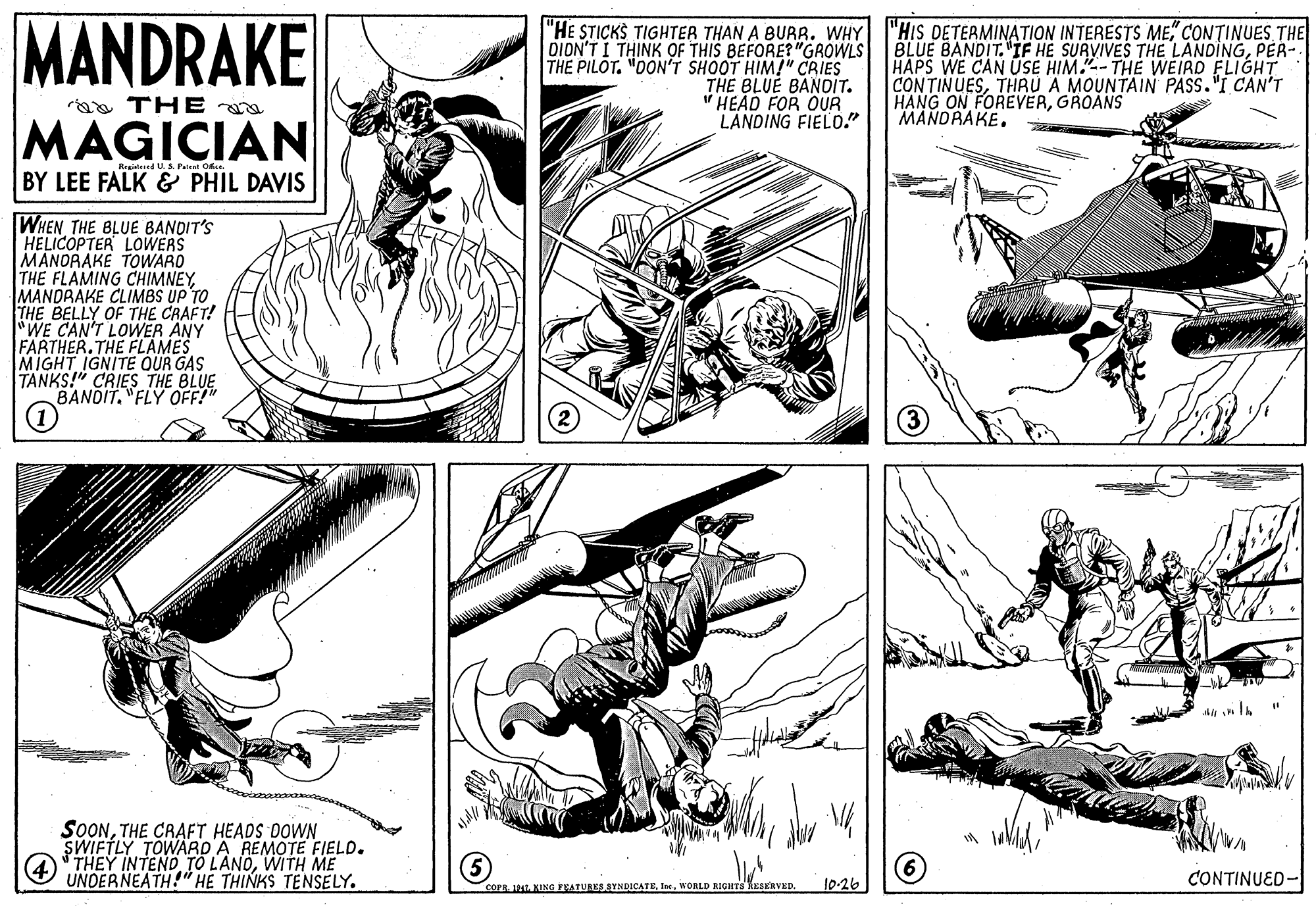 Comic book OCR: MANDRAKE "HE STICKS TIGHTER THAN A BURR. WHY DION'T I THINK OF THIS BEFORE?"GROWLS THE PILOT. "OON'T SHOOT HIM!" CRIES THE BLUE BANDIT. " HEAD FOR OUR LANDING FIELO." "HIS DETERMINATION INTERESTS ME" CONTINUES THE BLUE BANDIT. "IF HE SURVIVES THE LANDINGPER- HAPS WE CAN USE HIM."-- THE WEIRD FLIGHT CONTINUESTHRU A MOUNTAIN PASS."I CAN'T HANG ON FOREVERGROANS MANDRAKE. aa THE MAGICIAN Resitered U. S. Pelent Ofe BY LEE FALK & PHIL DAVIS WHEN THE BLUE BANDIT'S HELICOPTER LOWERS MANORAKE TOWARD THE FLAMING CHIMNEYMANDRAKE CLIMBS UP TO THE BELLY OF THE CRAFT! "WE CAN'T LOWER ANY FARTHER.THE FLAMES MIGHT IGNITE OUR GAS TANKS!" CRIES THE BLUE BANDIT. "FLY OFF!" (1) Al lA SOONTHE CRAFT HEADS DOWN SWIFTLY TOWARD A REMOTE FIELD. (4 "THEY INTEND TO LANOWITH ME UNDERNEATH!" HE THINKS TENSELY. l0-26 CONTINUED- COPR 1 KING EKATURKS SYNDICATEWORLD RIGHTS KESERVED. MANDRAKE "HE STICKS TIGHTER THAN A BURR. WHY DION'T I THINK OF THIS BEFORE?"GROWLS THE PILOT. "OON'T SHOOT HIM!" CRIES THE BLUE BANDIT. " HEAD FOR OUR LANDING FIELO." "HIS DETERMINATION INTERESTS ME" CONTINUES THE BLUE BANDIT. "IF HE SURVIVES THE LANDINGPER- HAPS WE CAN USE HIM."-- THE WEIRD FLIGHT CONTINUESTHRU A MOUNTAIN PASS."I CAN'T HANG ON FOREVERGROANS MANDRAKE. aa THE MAGICIAN Resitered U. S. Pelent Ofe BY LEE FALK & PHIL DAVIS WHEN THE BLUE BANDIT'S HELICOPTER LOWERS MANORAKE TOWARD THE FLAMING CHIMNEYMANDRAKE CLIMBS UP TO THE BELLY OF THE CRAFT! "WE CAN'T LOWER ANY FARTHER.THE FLAMES MIGHT IGNITE OUR GAS TANKS!" CRIES THE BLUE BANDIT. "FLY OFF!" (1) Al lA SOONTHE CRAFT HEADS DOWN SWIFTLY TOWARD A REMOTE FIELD. (4 "THEY INTEND TO LANOWITH ME UNDERNEATH!" HE THINKS TENSELY. l0-26 CONTINUED- COPR 1 KING EKATURKS SYNDICATEWORLD RIGHTS KESERVED.