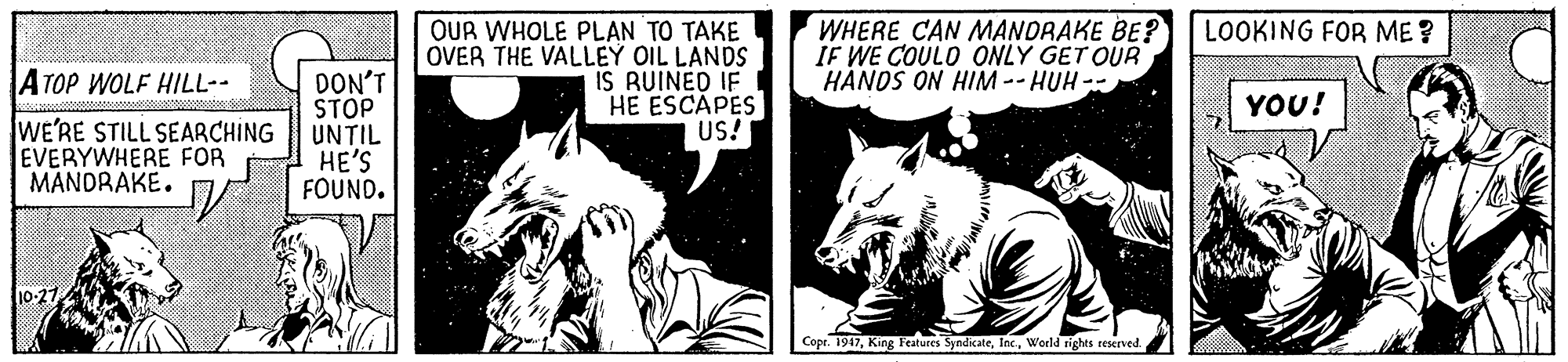 Wolf OCR: OUR WHOLE PLAN TO TAKE OVER THE VALLEY OIL LANDS IS RUINED IF HE ESCAPES US! WHERE CAN MANDRAKE BE? IF WE COULO ONLY GET OUR HÀNDS ON HIM --HUH -- LOOKING FOR ME ? ATOP WOLF HILL-- DON'T STOP UNTIL HE'S FOUND. YOU! WE'RE STILL SEARCHING EVERYWHERE FOR MANDRAKE. Copr. 1947World rights reserved. OUR WHOLE PLAN TO TAKE OVER THE VALLEY OIL LANDS IS RUINED IF HE ESCAPES US! WHERE CAN MANDRAKE BE? IF WE COULO ONLY GET OUR HÀNDS ON HIM --HUH -- LOOKING FOR ME ? ATOP WOLF HILL-- DON'T STOP UNTIL HE'S FOUND. YOU! WE'RE STILL SEARCHING EVERYWHERE FOR MANDRAKE. Copr. 1947King Features SyndicateWorld rights reserved.