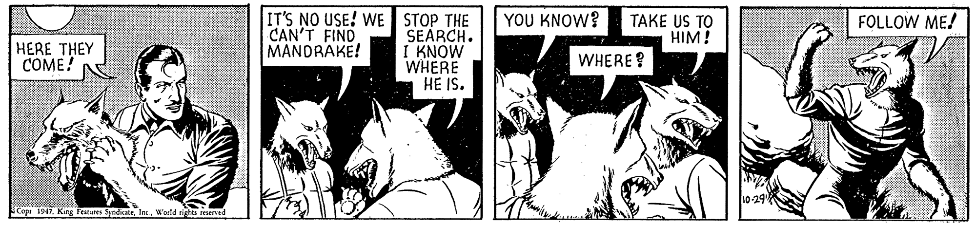 Comic book OCR: IT'S NO USE! WE STOP THE SEARCH. I KNOW WHERE HE IS. CAN'T FIND MANDRAKE! Y?U KNOW TAKE US TO HIM! FOLLOW ME! HERE THEY COME! WHERE? Cope 1947W'orld tights resened IT'S NO USE! WE STOP THE SEARCH. I KNOW WHERE HE IS. CAN'T FIND MANDRAKE! Y?U KNOW TAKE US TO HIM! FOLLOW ME! HERE THEY COME! WHERE? Cope 1947King Features SyndicateW'orld tights resened