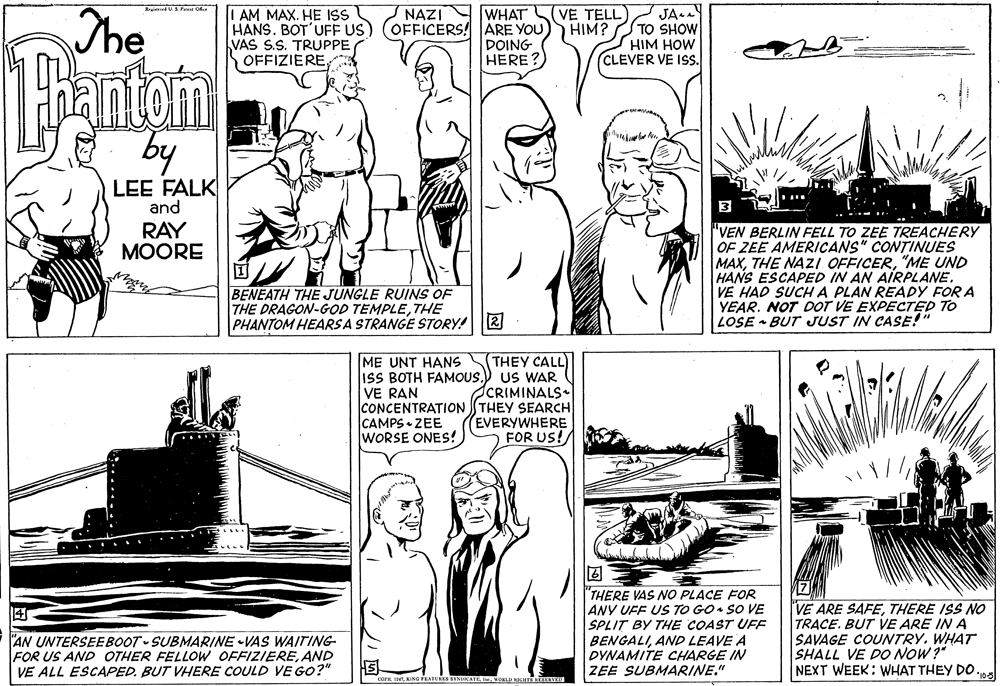 Line OCR: JA.A TO SHOW HIM HOW CLEVER VE ISS. NAZI WHAT VE TELL The I AM MAX. HE ISS HANS. BOT'UFF US) (OFFICERS! ARE YOU)) HIM? VAS S.S. TRUPPE OFFIZIEREs DOING HERE? E by LEE FALK and .... 3 RAY ?OORE "VEN BERLIN FELL TO ZEE TREACHERY OF ZEE AMERICANS" CONTINUES MAX"ME UND HANS ESCAPED IN AN AIRPLANE. VE HAD SUCHA PLAN READY FOR A YEAR. NOT DOT VE EXPECTED TO LOSE • BUT JUST IN CASE!" BENEATH THE JUNGLE RUINS OF THE DRAGON-GOD TEMPLETHE PHANTOM HEARS A STRANGE STORY! R THEY CALL ME UNT HANS ISS BOTH FAMOUS.) US WAR VE RAN CONCENTRATION THEY SEARCH CAMPS • ZEE WORSE ONES! CRIMINALS EVERYWHERE FOR US! "THERE VAS NO PLACE FOR ANY VFF US TO GO• SO VE SPLIT BY THE COAST UFF BENGALIAND LEAVE A DYNAMITE CHARGE IN ZEE SUBMARINE." VE ARE SAFETHERE ISS NO TRACE. BUT VE ARE IN A SAVAGE COUNTRYWHAT SHALL VE DO NOW ?" NEXT WEEK: WHAT THEY DO .10 "AN UNTERSEEBOOT SUBMARINE VAS WAITING FOR US AND OTHER FELLOW OFFIZIEREAND VE ALL ESCAPED. BUT VHERE COULD VE GO?" s SENUKATE e I V JA.A TO SHOW HIM HOW CLEVER VE ISS. NAZI WHAT VE TELL The I AM MAX. HE ISS HANS. BOT'UFF US) (OFFICERS! ARE YOU)) HIM? VAS S.S. TRUPPE OFFIZIEREs DOING HERE? E by LEE FALK and .... 3 RAY ?OORE "VEN BERLIN FELL TO ZEE TREACHERY OF ZEE AMERICANS" CONTINUES MAXTHE NAZI. OFFICER"ME UND HANS ESCAPED IN AN AIRPLANE. VE HAD SUCHA PLAN READY FOR A YEAR. NOT DOT VE EXPECTED TO LOSE • BUT JUST IN CASE!" BENEATH THE JUNGLE RUINS OF THE DRAGON-GOD TEMPLETHE PHANTOM HEARS A STRANGE STORY! R THEY CALL ME UNT HANS ISS BOTH FAMOUS.) US WAR VE RAN CONCENTRATION THEY SEARCH CAMPS • ZEE WORSE ONES! CRIMINALS EVERYWHERE FOR US! "THERE VAS NO PLACE FOR ANY VFF US TO GO• SO VE SPLIT BY THE COAST UFF BENGALIAND LEAVE A DYNAMITE CHARGE IN ZEE SUBMARINE." VE ARE SAFETHERE ISS NO TRACE. BUT VE ARE IN A SAVAGE COUNTRYWHAT SHALL VE DO NOW ?" NEXT WEEK: WHAT THEY DO .10 "AN UNTERSEEBOOT SUBMARINE VAS WAITING FOR US AND OTHER FELLOW OFFIZIEREAND VE ALL ESCAPED. BUT VHERE COULD VE GO?" s SENUKATE e I V