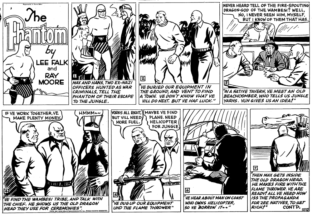 Font OCR: The INEVER HEARD TELL OF THE FIRE-SPOUTING DRAGON-GOD OF THE WAMBESI? WELLBUT I KNOW OF THEM THAT HAS. antam by LEE FALK and RAY MOORE 2 MAX AND HASTWO EX-NAZI OFFICERS HUNTED AS WAR CRIMINALSTELL THE PHANTOM OF THEIR ESCAPE To THE JUNGLE. "VE BURIED OUR EQUIPMENT IN THE GROUNDAND VENT TO FIND 4 TOWN. VE DON'T KNOW VHAT VE VILL DO NEXT. BUT VE HAF LUCK." INA NATIVE TAVERNVE MEET AN OLD BEACHCOMBERWHO TELLS US JUNGLE YARNS. VUN GIVES US AN IDEA!" VORKS ALL RIGHTMAYBE VE FIND PLANE. NEED HELICOPTER FOR JUNGLE. IF VE WORK TOGETHERVE MAKE PLENTY MONEY. HMMMaa BUT VILL NEED MORE FUEL. THEN MAX GETS INSIDE THE OLD DRAGON HEAD. HE MAKES FIRE WITH THE FLAME THROWER. VE ARE READY! ALL VE NEED NOW ISS THE PROPAGANDA FOR ZEE NATIVESTO GET RICH!" "VE FIND THE WAMBESI TRIBEAND TALK WITH THE CHIEF. HE SHOWS US THE OLD DRAGON HEAD THEY USE FOR CEREMONIES". "VE DUG UP OUR EQUIPMENT UND THE FLAME THROWER" VE HEAR ABOUT MAN ON COAST WHO OWNS HELICOPTERsO VE BORROW IT-." CONTD. cOP. IMIWORLD RIGHTE RESEEVES. The INEVER HEARD TELL OF THE FIRE-SPOUTING DRAGON-GOD OF THE WAMBESI? WELLI NEVER SEEN HIMBUT I KNOW OF THEM THAT HAS. antam by LEE FALK and RAY MOORE 2 MAX AND HASTWO EX-NAZI OFFICERS HUNTED AS WAR CRIMINALSTELL THE PHANTOM OF THEIR ESCAPE To THE JUNGLE. "VE BURIED OUR EQUIPMENT IN THE GROUNDAND VENT TO FIND 4 TOWN. VE DON'T KNOW VHAT VE VILL DO NEXT. BUT VE HAF LUCK." INA NATIVE TAVERNVE MEET AN OLD BEACHCOMBERWHO TELLS US JUNGLE YARNS. VUN GIVES US AN IDEA!" VORKS ALL RIGHTMAYBE VE FIND PLANE. NEED HELICOPTER FOR JUNGLE. IF VE WORK TOGETHERVE MAKE PLENTY MONEY. HMMMaa BUT VILL NEED MORE FUEL. THEN MAX GETS INSIDE THE OLD DRAGON HEAD. HE MAKES FIRE WITH THE FLAME THROWER. VE ARE READY! ALL VE NEED NOW ISS THE PROPAGANDA FOR ZEE NATIVESTO GET RICH!" "VE FIND THE WAMBESI TRIBEAND TALK WITH THE CHIEF. HE SHOWS US THE OLD DRAGON HEAD THEY USE FOR CEREMONIES". "VE DUG UP OUR EQUIPMENT UND THE FLAME THROWER" VE HEAR ABOUT MAN ON COAST WHO OWNS HELICOPTERsO VE BORROW IT-." CONTD. cOP. IMIKING FEATTRES SYNDICATEWORLD RIGHTE RESEEVES.