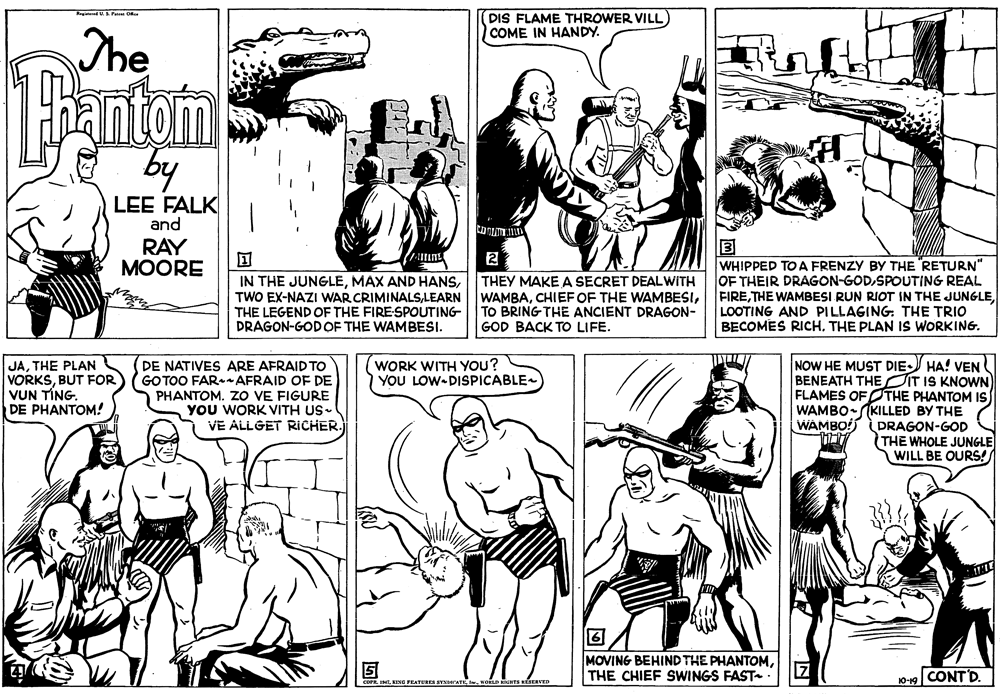 Organism OCR: BidUS Pe Okar DIS FLAME THROWER VILL) COME IN HANDY. The by LEE FALK and RAY MOORE IN THE JUNGLELEARN THE LEGEND OF THE FIRE-SPOUTING DRAGON-GODOF THE WAMBESI. THEY MAKE A SECRET DEALWITH WAMBATO BRING THE ANCIENT DRAGON- GOD BACK TO LIFE. WHIPPED TO A FRENZY BY THE RETURN" OF THEIR DRAGON-GODSPOUTING REAL FIRELOOTING AND PILLAGING. THE TRIO BECOMES RICHTHE PLAN IS WORKING. DE NATIVES ARE AFRAID TO GOTOO FAR-- AFRAID OF DE PHANTOM. ZO VE FIGURE YOU WORK VITH US- VE ALLGET RICHER. NOW HE MUST DIE HA! VEN BENEATH THE IT IS KNOWN FLAMES OF OTHE PHANTOM IS WAMBO-(KILLED BY THE WAMBO! LDRAGON-GOD THE WHOLE JUNGLE WILL BE OURS! WORK WITH YOU? YOU LOW-DISPICABLE JATHE PLAN VORKSBUT FOR VUN TÍNG. DE PHANTOM! MOVING BEHIND THE PHANTOMTHE CHIEF SWINGS FAST 7 CONT'D. coP. INT. KING FEATURES SVNDATI MODHTS HESERVED 10-19 BidUS Pe Okar DIS FLAME THROWER VILL) COME IN HANDY. The by LEE FALK and RAY MOORE IN THE JUNGLEMAX AND HANSTWO EX-NAZI WAR CRIMINALSLEARN THE LEGEND OF THE FIRE-SPOUTING DRAGON-GODOF THE WAMBESI. THEY MAKE A SECRET DEALWITH WAMBACHIEFOF THE WAMBESITO BRING THE ANCIENT DRAGON- GOD BACK TO LIFE. WHIPPED TO A FRENZY BY THE RETURN" OF THEIR DRAGON-GODSPOUTING REAL FIRETHE WAMBESI RUN RIOT IN THE JUNGLELOOTING AND PILLAGING. THE TRIO BECOMES RICHTHE PLAN IS WORKING. DE NATIVES ARE AFRAID TO GOTOO FAR-- AFRAID OF DE PHANTOM. ZO VE FIGURE YOU WORK VITH US- VE ALLGET RICHER. NOW HE MUST DIE HA! VEN BENEATH THE IT IS KNOWN FLAMES OF OTHE PHANTOM IS WAMBO-(KILLED BY THE WAMBO! LDRAGON-GOD THE WHOLE JUNGLE WILL BE OURS! WORK WITH YOU? YOU LOW-DISPICABLE JATHE PLAN VORKSBUT FOR VUN TÍNG. DE PHANTOM! MOVING BEHIND THE PHANTOMTHE CHIEF SWINGS FAST 7 CONT'D. coP. INT. KING FEATURES SVNDATI MODHTS HESERVED 10-19