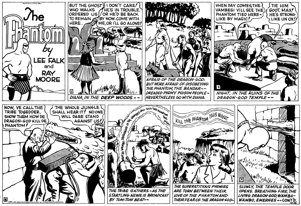 Art OCR: Reped e The WHO WALKS ORDERED US TO REMAIN BUT THE GHOST)I DON'T CARE! HE'S IN TROUBLEOR HE'D BE BACK BY NOW.COME WITH ME.OR I'LL GO ALONE! VHEN DAY COMESTHE VAMBESI VILL SEE THE PHANTOM TIED HERE LIKE BY MAGIC! STIE HIM GOOTMAX! HE'S STRONG LIKE UN OX! HERE. by LEE FALK and RAY MOORE AFRAID OF THE DRAGON-GODBUT MORE AFRAID OF DISOBEVING THE PHANTOMTHE BANDAR-- DREADED PVGMY POISON PEOPLE- DIANAIN THE DEEP WOODS a NEVERTHELESS GO WITH DIANA. NIGHTIN THE RUINS OF THE DRAGON-GOD TEMPLE NOWVE CALL THE TRIBE TOGEDDERSHOW THEM HOW DE DRAGON-GOD KILL DE PHANTOM ! THE WHOLE J?NGLE SHALL HEAR IT! NOONE WILL DARE STAND AGAINST US! THE WAMBESA WaL KILL THE PAATOM NIGHT KILL THE PHANTOM THIS THE TRIBE GATHERS -AS THE STARTLING NEWS IS BROADCAST BY TOM-TOM BEAT- THE SUPERSTITIOUS PYGMIES ARE TORN BETWEEN THEIR LOVE OF THE PYANTOMAND SLOWLYTHE TEMPLE DOOR OPENS. BREATHING FIRETHE LIVING DRAGON-GODWAMBO- THEIR FEAROF THE DRAGON-6OD WAMBO10-26 Reped e The WHO WALKS ORDERED US TO REMAIN BUT THE GHOST)I DON'T CARE! HE'S IN TROUBLEOR HE'D BE BACK BY NOW.COME WITH ME.OR I'LL GO ALONE! VHEN DAY COMESTHE VAMBESI VILL SEE THE PHANTOM TIED HERE LIKE BY MAGIC! STIE HIM GOOTMAX! HE'S STRONG LIKE UN OX! HERE. by LEE FALK and RAY MOORE AFRAID OF THE DRAGON-GODBUT MORE AFRAID OF DISOBEVING THE PHANTOMTHE BANDAR-- DREADED PVGMY POISON PEOPLE- DIANAIN THE DEEP WOODS a NEVERTHELESS GO WITH DIANA. NIGHTIN THE RUINS OF THE DRAGON-GOD TEMPLE NOWVE CALL THE TRIBE TOGEDDERSHOW THEM HOW DE DRAGON-GOD KILL DE PHANTOM ! THE WHOLE J?NGLE SHALL HEAR IT! NOONE WILL DARE STAND AGAINST US! THE WAMBESA WaL KILL THE PAATOM NIGHT KILL THE PHANTOM THIS THE TRIBE GATHERS -AS THE STARTLING NEWS IS BROADCAST BY TOM-TOM BEAT- THE SUPERSTITIOUS PYGMIES ARE TORN BETWEEN THEIR LOVE OF THE PYANTOMAND SLOWLYTHE TEMPLE DOOR OPENS. BREATHING FIRETHE LIVING DRAGON-GODWAMBO- THEIR FEAROF THE DRAGON-6OD WAMBOEMERGES - CONT D
