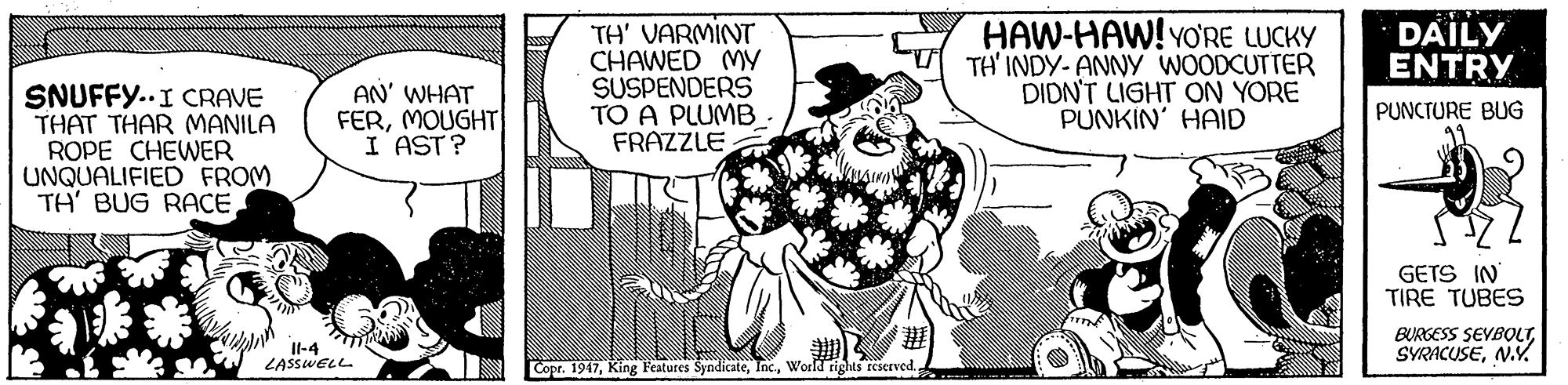 Fictional character OCR: TH' VARMINT CHAWED MY SUSPENDERS TO A PLUMB FRAZZLE : HAW-HAW!YO'RE LUCKY TH' INDY- ANNY WOODCUTTER DIDN'T LIGHT ON YORE PUNKIN' HAID DAILY ENTRY SNUFFY..I CRAVE THAT THAR MANILA ROPE CHEWER UNQUALIFIED FROM TH' BUG RACEAN' WHAT FERMOUGHT I AST? PUNCTURE BUG GETS IN TIRE TUBES Il-4 LASSWELL BURGESS SEVBOLTN.Y Copr. 1947World rights rEserved. TH' VARMINT CHAWED MY SUSPENDERS TO A PLUMB FRAZZLE : HAW-HAW!YO'RE LUCKY TH' INDY- ANNY WOODCUTTER DIDN'T LIGHT ON YORE PUNKIN' HAID DAILY ENTRY SNUFFY..I CRAVE THAT THAR MANILA ROPE CHEWER UNQUALIFIED FROM TH' BUG RACEAN' WHAT FERMOUGHT I AST? PUNCTURE BUG GETS IN TIRE TUBES Il-4 LASSWELL BURGESS SEVBOLTN.Y Copr. 1947King Features SyndicateWorld rights rEserved.
