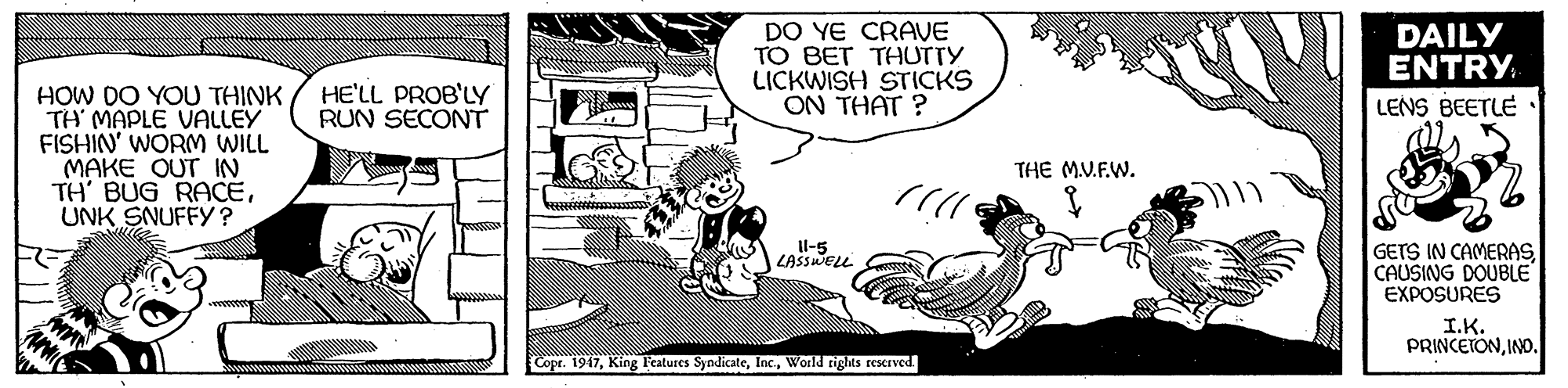 Style OCR: DO YE CRAVE TO BET THUTTY LICKWISH STICKS ON THAT ? DAILY ENTRY HE'LL PROB'LY RUN SECONT HOW DO YOU THINK TH' MAPLE VALLEY FISHIN' WORM WILL MAKE OUT IN TH' BUG RACEUNK SNUFFY ? LENS BEETLE THE MV.F.W. GETS IN CAMERASCAUSING DOUBLE EXPOSURES Il-5 LASSWELL I.K. PRINCETONINO. Copr. 1947World rigts reserved. DO YE CRAVE TO BET THUTTY LICKWISH STICKS ON THAT ? DAILY ENTRY HE'LL PROB'LY RUN SECONT HOW DO YOU THINK TH' MAPLE VALLEY FISHIN' WORM WILL MAKE OUT IN TH' BUG RACEUNK SNUFFY ? LENS BEETLE THE MV.F.W. GETS IN CAMERASCAUSING DOUBLE EXPOSURES Il-5 LASSWELL I.K. PRINCETONINO. Copr. 1947King Fcatures SyndicateWorld rigts reserved.