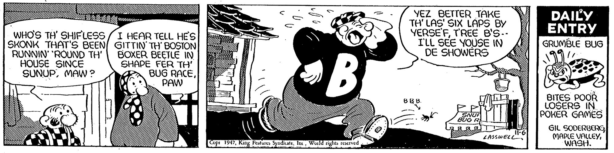 Drawing OCR: YEZ BETTER TAKE TH' LAS' SIX LAPS BY YERSE'FT'REE B'S.. I'LL SEE YOUSE IN DE SHOWERS DAILY ENTRY WHO'S TH' SHIFLESS I HEAR TELL HES SKONK THAT'S BEEN GITTIN' TH' BOSTON BOXER BEETLE IN SHAPE FÉR TH BUG RACEPAW GRUMBLE BUG RUNNIN' 'ROUND TH' HOUSE SINCE SUNUPMAW ? B BITES POOR LOSERS IN POKER GAMES GIL SODERBERGWASH. LASSWELL Copr 1917Wold rights seTved YEZ BETTER TAKE TH' LAS' SIX LAPS BY YERSE'FT'REE B'S.. I'LL SEE YOUSE IN DE SHOWERS DAILY ENTRY WHO'S TH' SHIFLESS I HEAR TELL HES SKONK THAT'S BEEN GITTIN' TH' BOSTON BOXER BEETLE IN SHAPE FÉR TH BUG RACEPAW GRUMBLE BUG RUNNIN' 'ROUND TH' HOUSE SINCE SUNUPMAW ? B BITES POOR LOSERS IN POKER GAMES GIL SODERBERGMAPLE VALLEYWASH. LASSWELL Copr 1917King Feutures Syudicate. IWold rights seTved