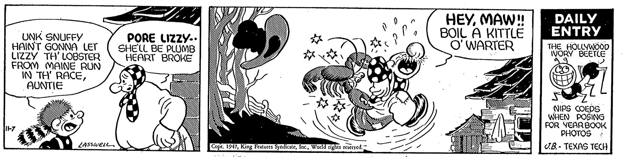 Illustration OCR: HEYMAW! BOIL A KITTLE O' WARTER DAILY ENTRY UNK SNUFFY HAINT GONNA LET LIZZY TH' LOBSTER FROM MAINE RUN IN TH' RACEAUNTIE PORE LIZZY.. SHE'LL BE PLUMB HEART BROKE THE HOLLYWÖOD IVORY BEETLE NIPS COEDS WHEN POSING FOR YEARBOOK PHOTOS I-7 D LASSWELL. Copr. 1947World righs reseryed. U.B.- TEXAS TECH HEYMAW! BOIL A KITTLE O' WARTER DAILY ENTRY UNK SNUFFY HAINT GONNA LET LIZZY TH' LOBSTER FROM MAINE RUN IN TH' RACEAUNTIE PORE LIZZY.. SHE'LL BE PLUMB HEART BROKE THE HOLLYWÖOD IVORY BEETLE NIPS COEDS WHEN POSING FOR YEARBOOK PHOTOS I-7 D LASSWELL. Copr. 1947King Features SyndicateWorld righs reseryed. U.B.- TEXAS TECH