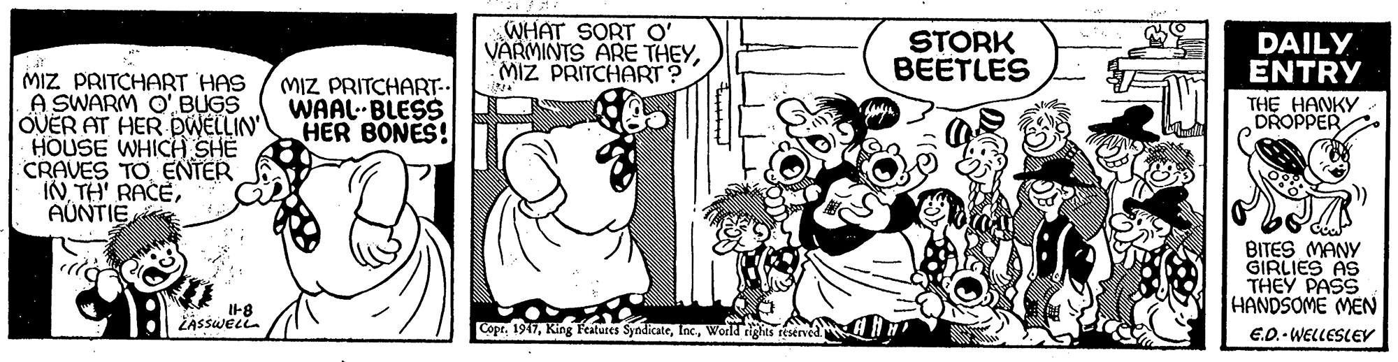 Rectangle OCR: WHAT SORT O' VARMINTS ARE THEYMIZ PRITCHART ? STORK BEETLES DAILY ENTRY MIZ PRITCHART HAS A SWARM O' BUGS OVER AT HER DWELLIN HOUSE WHICH SHE CRAVES TO ENTER INAÚNTIE MIZ PRITCHART. WAAL. BLESS HER BONES! THE HANKY DROPPER BITES MANY GIRLIES AS THEY PASS HANDSOME MEN E.O.- WELLESLEV I-8 ŽASSWELL CoprWorld rights reserved. WHAT SORT O' VARMINTS ARE THEYMIZ PRITCHART ? STORK BEETLES DAILY ENTRY MIZ PRITCHART HAS A SWARM O' BUGS OVER AT HER DWELLIN HOUSE WHICH SHE CRAVES TO ENTER INTH' RACEAÚNTIE MIZ PRITCHART. WAAL. BLESS HER BONES! THE HANKY DROPPER BITES MANY GIRLIES AS THEY PASS HANDSOME MEN E.O.- WELLESLEV I-8 ŽASSWELL CoprKing Features SyndicateWorld rights reserved.