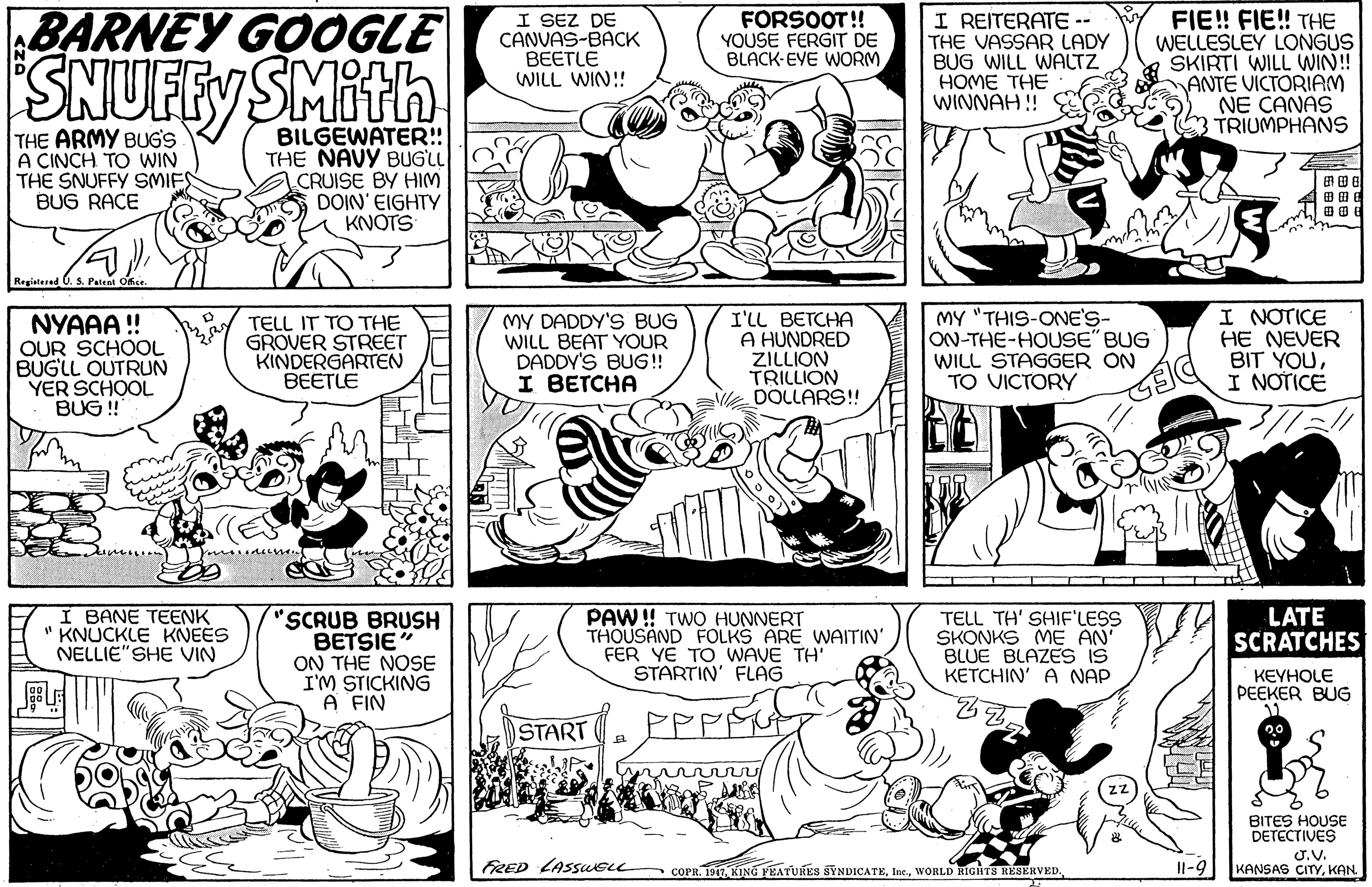 Font OCR: BARNEY GOOGLE SNUFEYSMith I SEZ DE CANVAS-BACK BEETLE WILL WIN! I REITERATE -- THE VASSAR LADY BUG WILL WALTZ FIE! FIE! THE WELLESLEY LONGUS SKIRTI WILL WIN!! ANTE VICTORIAM NE CANAS TRIUMPHANS FORSOOT!! YOUSE FERGIT DE BLACK-EVE WORM HOME THE WINNAH ! THE ARMY BUG'S A CINCH TO WIN THE SNUFFY SMIFS BUG RACE BILGEWATER!! THE NAVY BUGLL CRUISE BY HIM DOIN' EIGHTY KNOTS ??? ??? Regialered NYAAA ! OUR SCHOOL BUGLL OUTRUN YER SCHOOL BUG ! TELL IT TO THE GROVER STREET KINDERGARTEN BEETLE MY DADDY'S BUG WILL BEAT YOUR DADDY'S BUG! I BETCHA I'LL BETCHA A HUNDRED ZILLION TRILLION DOLLARS! MY "THIS-ONE'S- ON-THE-HOUSE" BUG WILL STAGGER ON TO VICTORY I NOTICE HE NEVER BIT YOUI NOTICE I BANE TEENK " KNUCKLE KNEES NELLIE"SHE VIN 'SCRUB BRUSH BETSIE ON THE NOSE I'M STICKING A FIN PAW ! TWO HUNNERT THOUSAND FOLKS ARE WAITIN' FER YE TO WAVE TH STARTIN' FLAG TELL TH' SHIF'LESS SKONKS ME AN BLUE BLAZES IS KETCHIN' A NAP LATE SCRATCHES KEYHOLE PEEKER BUG START ( BITES HOUSE DETECTIVES FRED LASSUELL ÇOPR. 1911. KING FEATURES SYNDICATEWORLD RIGHTS RESERVED. U.V. KANSAS CITYKAN. Il-9 BARNEY GOOGLE SNUFEYSMith I SEZ DE CANVAS-BACK BEETLE WILL WIN! I REITERATE -- THE VASSAR LADY BUG WILL WALTZ FIE! FIE! THE WELLESLEY LONGUS SKIRTI WILL WIN!! ANTE VICTORIAM NE CANAS TRIUMPHANS FORSOOT!! YOUSE FERGIT DE BLACK-EVE WORM HOME THE WINNAH ! THE ARMY BUG'S A CINCH TO WIN THE SNUFFY SMIFS BUG RACE BILGEWATER!! THE NAVY BUGLL CRUISE BY HIM DOIN' EIGHTY KNOTS ?? ? ?? ? Regialered NYAAA ! OUR SCHOOL BUGLL OUTRUN YER SCHOOL BUG ! TELL IT TO THE GROVER STREET KINDERGARTEN BEETLE MY DADDY'S BUG WILL BEAT YOUR DADDY'S BUG! I BETCHA I'LL BETCHA A HUNDRED ZILLION TRILLION DOLLARS! MY "THIS-ONE'S- ON-THE-HOUSE" BUG WILL STAGGER ON TO VICTORY I NOTICE HE NEVER BIT YOUI NOTICE I BANE TEENK " KNUCKLE KNEES NELLIE"SHE VIN 'SCRUB BRUSH BETSIE ON THE NOSE I'M STICKING A FIN PAW ! TWO HUNNERT THOUSAND FOLKS ARE WAITIN' FER YE TO WAVE TH STARTIN' FLAG TELL TH' SHIF'LESS SKONKS ME AN BLUE BLAZES IS KETCHIN' A NAP LATE SCRATCHES KEYHOLE PEEKER BUG START ( BITES HOUSE DETECTIVES FRED LASSUELL ÇOPR. 1911. KING FEATURES SYNDICATEWORLD RIGHTS RESERVED. U.V. KANSAS CITYKAN. Il-9