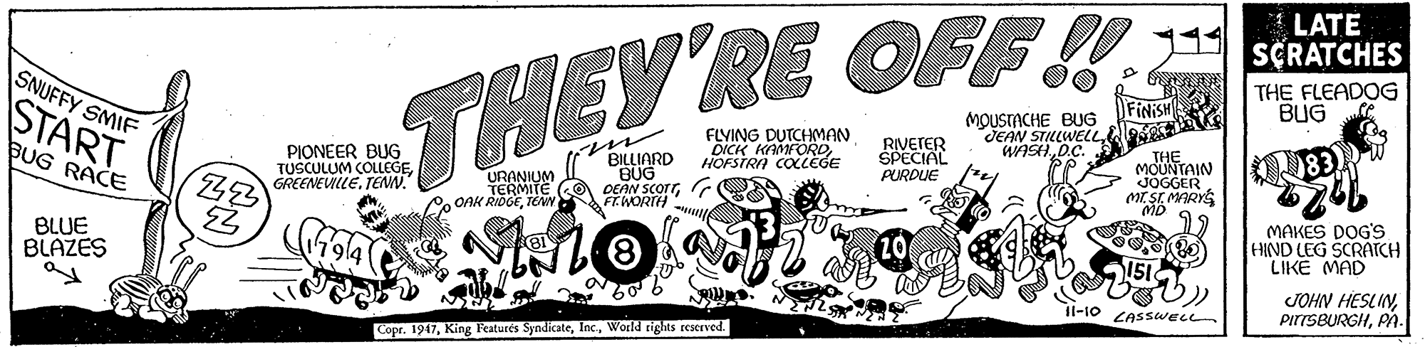 Graphics OCR: LATE SCRATCHES SNUFFY SMIF THEY RE OFF! START m BILLIARD BUG DEAN SCorrFINISH MOUSTACHE BUG JEAN STILLWELLWASH.D.C. THE FLEADOG BUG BUG RACE FLYING DUTCHMAN DICK KAMFORDHOFSTRA COLEGE RIVETER PIONEER BUG TUSCULUM COLLEGETENN. URANIUM TERMITE o ONK RIDGETENN THE MOUNTAIN JOGGER MT SI MARYS PURDUE FT.WORTH BLUE BLAZES MAKES DOG'S HIND LEG SCRATCH LIKE MAD JOHN HESLINPA. l-10 CASSWELL CoprWorld rights reserved. LATE SCRATCHES SNUFFY SMIF THEY RE OFF! START m BILLIARD BUG DEAN SCorrFINISH MOUSTACHE BUG JEAN STILLWELLWASH.D.C. THE FLEADOG BUG BUG RACE FLYING DUTCHMAN DICK KAMFORDHOFSTRA COLEGE RIVETER PIONEER BUG TUSCULUM COLLEGETENN. URANIUM TERMITE o ONK RIDGETENN THE MOUNTAIN JOGGER MT SI MARYS PURDUE FT.WORTH BLUE BLAZES MAKES DOG'S HIND LEG SCRATCH LIKE MAD JOHN HESLINPA. l-10 CASSWELL CoprKing Featurés SyndicateWorld rights reserved.