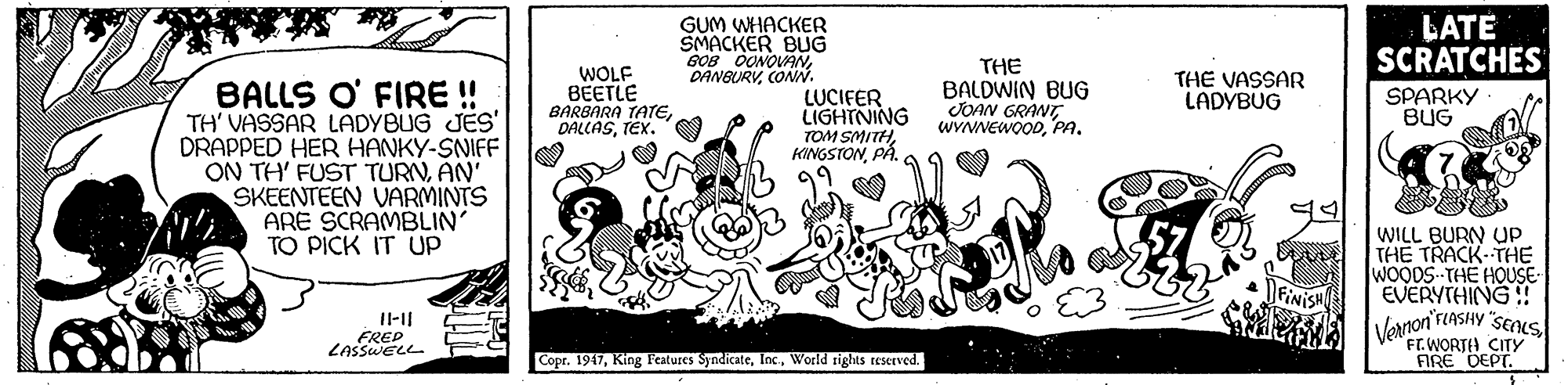 Drawing OCR: GUM WHACKER SMACKER BUG GOB OONOVANCONN. LATE SCRATCHES THE WOLF BEETLE BARBARA TATETEX. THE VASSAR LADÝBUG BALLS O' FIRE ! TH' VASSAR LADYBUG JES DRAPPED HER HANKY-SNIFF ON TH' FUST TURNAN' SKEENTEEN VARMINTS ARE SCRAMBLIN' TO PICK IT UP LUCIFER LIGHTNING TOM SMITHPÅ. BALDWIN BUG JOAN GRANTPA. SPARKY BUG WILL BURN Up THE TRACK- THE WOODS-THE HOUSE- EVERYTHING! Vornon'rIASHY "SEALS TWORTH CITY FIRE DEPT. FRED LASSWELL Copr. 1947World rights reserved. GUM WHACKER SMACKER BUG GOB OONOVANCONN. LATE SCRATCHES THE WOLF BEETLE BARBARA TATETEX. THE VASSAR LADÝBUG BALLS O' FIRE ! TH' VASSAR LADYBUG JES DRAPPED HER HANKY-SNIFF ON TH' FUST TURNAN' SKEENTEEN VARMINTS ARE SCRAMBLIN' TO PICK IT UP LUCIFER LIGHTNING TOM SMITHPÅ. BALDWIN BUG JOAN GRANTPA. SPARKY BUG WILL BURN Up THE TRACK- THE WOODS-THE HOUSE- EVERYTHING! Vornon'rIASHY "SEALS TWORTH CITY FIRE DEPT. FRED LASSWELL Copr. 1947King Features SyndicateWorld rights reserved.