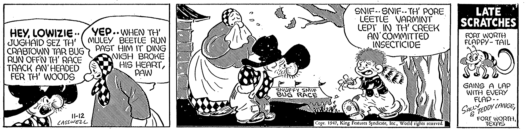 Gesture OCR: SNIF.. SNIF.. TH' PORE LEETLE VARMINT LEPT IN TH' CREEK AN'COMMITTED INSECTICIDE LATE SCRATCHES HEYLOWIZIE.. JUGHAID SEZ TH' ( MULEY BEETLE RUN CRABTOWN TAR BUG RUN OFFN TH' RACE TRACK AN'HEADED FER TH' WOODS YEP.. WHEN TH' FORT WORTH FLAPPY- TAIL PAST HIM IT DING NIGH BROKE HIS HEARTPAW NUFFY SMIF BUG RACÉ GAINS A LAP WITH EVERY FLAP.. SALLYEDDY CANCEFORT WORTH TEXAS I-12 LASSWEZL Copr. 1947World rights reserved. SNIF.. SNIF.. TH' PORE LEETLE VARMINT LEPT IN TH' CREEK AN'COMMITTED INSECTICIDE LATE SCRATCHES HEYLOWIZIE.. JUGHAID SEZ TH' ( MULEY BEETLE RUN CRABTOWN TAR BUG RUN OFFN TH' RACE TRACK AN'HEADED FER TH' WOODS YEP.. WHEN TH' FORT WORTH FLAPPY- TAIL PAST HIM IT DING NIGH BROKE HIS HEARTPAW NUFFY SMIF BUG RACÉ GAINS A LAP WITH EVERY FLAP.. SALLYEDDY CANCEFORT WORTH TEXAS I-12 LASSWEZL Copr. 1947King Features SyndicateWorld rights reserved.