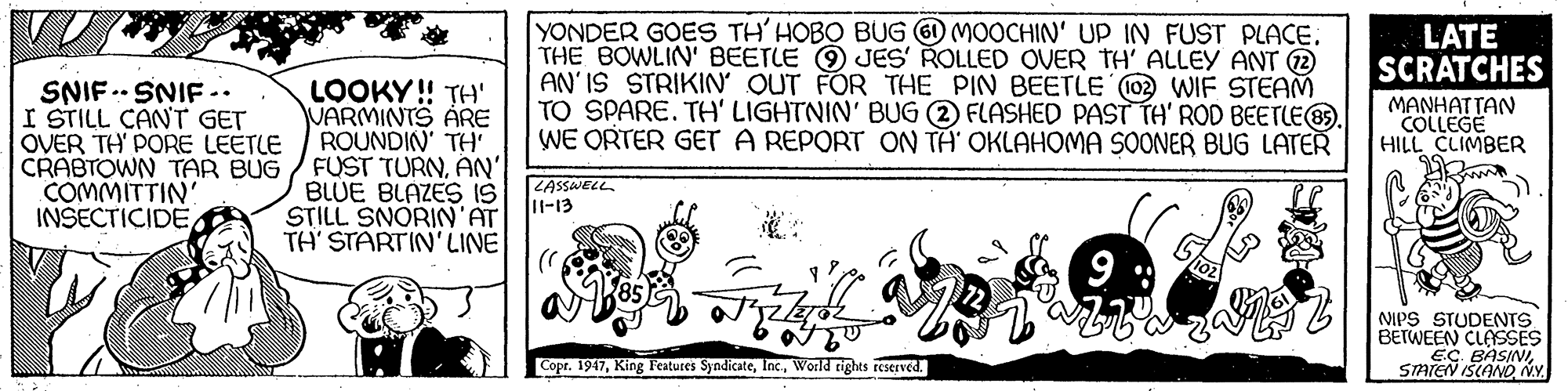 Visual arts OCR: YONDER GOES TH' HOBO BUG O MOOCHIN' UP IN FUST PLACETHE BOWLIN' BEETLE O JES' ROLLED OVER TH' ALLEY ANT 2 AN' IS STRIKIN OUT FOR THE PIN BEETLE (02 WIF STEAM TO SPARE. TH' LIGHTNIN' BUG (2 FLASHED PAST TH' ROD BEETLE. WE ORTER GET A REPORT ON TA' OKLAHOMA SOONER BUG LATER LATE SCRATCHES SNIF .. SNIF .. I STILL CANT GET OVER TH PORE LEETLE LOOKY! TH' VARMINTS ARE ROUNDIN' TH CRABTOWN TAR BUG / FUST TURNAN' BLUE BLAZES IS STILL SNORIN'AT TH' STARTIN'LINE MANHATTAN COLLEGE HILL CLIMBER COMMITTIN INŠECTICIDE LASSWELL l-13 NIPS STUDENTS BETWEEN CLASSES EC BASINSTATEN ISCANO NY. Copr. 1947World rights reserved. YONDER GOES TH' HOBO BUG O MOOCHIN' UP IN FUST PLACETHE BOWLIN' BEETLE O JES' ROLLED OVER TH' ALLEY ANT 2 AN' IS STRIKIN OUT FOR THE PIN BEETLE (02 WIF STEAM TO SPARE. TH' LIGHTNIN' BUG (2 FLASHED PAST TH' ROD BEETLE. WE ORTER GET A REPORT ON TA' OKLAHOMA SOONER BUG LATER LATE SCRATCHES SNIF .. SNIF .. I STILL CANT GET OVER TH PORE LEETLE LOOKY! TH' VARMINTS ARE ROUNDIN' TH CRABTOWN TAR BUG / FUST TURNAN' BLUE BLAZES IS STILL SNORIN'AT TH' STARTIN'LINE MANHATTAN COLLEGE HILL CLIMBER COMMITTIN INŠECTICIDE LASSWELL l-13 NIPS STUDENTS BETWEEN CLASSES EC BASINSTATEN ISCANO NY. Copr. 1947King Features SyndicateWorld rights reserved.