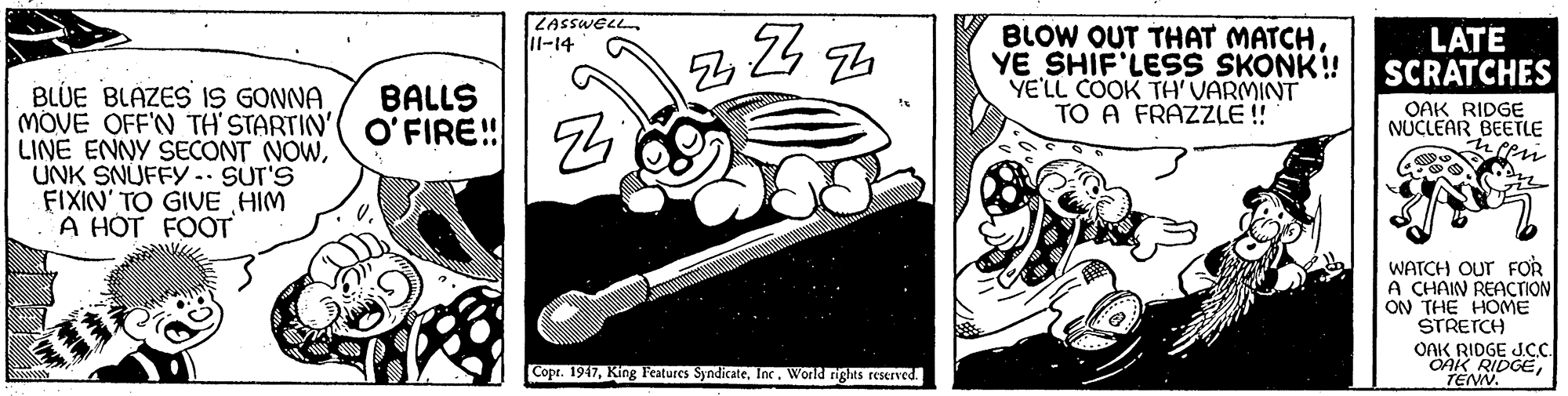 Line art OCR: LASSWELL 11-14 BLOW OUT THAT MATCHYE SHIF'LES SKONK! YE'LL COOK TH'VARMINT TO A FRAZZLE ! LATE SCRATCHES BLUE BLÁZES IS GONNA MOVE OFF'N TH' STARTIN'( O'FIRE!! S4 LINE ENNY SECONT NOWUNK SNUFFY.. SUT'S FIXIN' TO GIVE HIM A HÓT FOOT BALLS OAK RIDGE NUCLEAR BEETLE WATCH Our FOR A CHAIN REACTION ON THE HOME STRETCH OAK RIDGE JCC. Copr. 1947Inc. World rights reserved. LASSWELL 11-14 BLOW OUT THAT MATCHYE SHIF'LES SKONK! YE'LL COOK TH'VARMINT TO A FRAZZLE ! LATE SCRATCHES BLUE BLÁZES IS GONNA MOVE OFF'N TH' STARTIN'( O'FIRE!! S4 LINE ENNY SECONT NOWUNK SNUFFY.. SUT'S FIXIN' TO GIVE HIM A HÓT FOOT BALLS OAK RIDGE NUCLEAR BEETLE WATCH Our FOR A CHAIN REACTION ON THE HOME STRETCH OAK RIDGE JCC. Copr. 1947King Features SyndicateInc. World rights reserved.