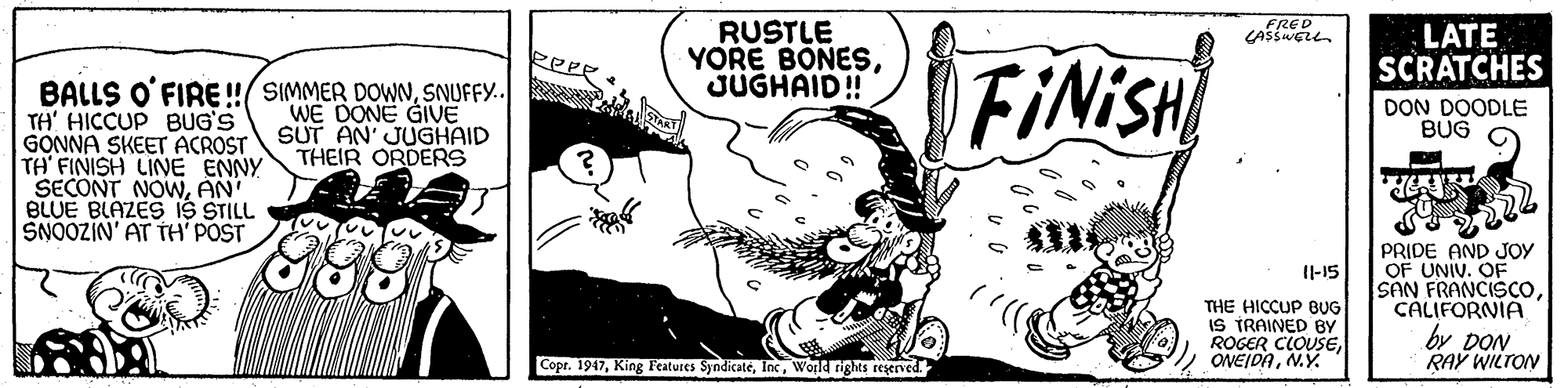 Monochrome OCR: RUSTLE YORE BONESJUGHAID! FRED LATE SCRATCHES FINISH BALLS O'FIRE !/ SIMMER DOWNSNUFFY. TH' HICCUP BUG'S GONNA SKEET ACROST TH FINISH LINE ENNY SECONT NOWAN' BLUE BLAZES IS STILL SNOOZIN' AT TH' POST WE DONE GIVE SUT AN' JUGHAID THEIR ORDERS DON DOODLE BUG PRIDE AND JOY OF UNIV. OF SAN FRANCISCOCALIFORNIA by DON RAY WILTON Il-15 THE HICCUP BUG IS TRAINED BY ROGER CLOUSEN.Y. Copr. 1947World rights rezerved. RUSTLE YORE BONESJUGHAID! FRED LATE SCRATCHES FINISH BALLS O'FIRE !/ SIMMER DOWNSNUFFY. TH' HICCUP BUG'S GONNA SKEET ACROST TH FINISH LINE ENNY SECONT NOWAN' BLUE BLAZES IS STILL SNOOZIN' AT TH' POST WE DONE GIVE SUT AN' JUGHAID THEIR ORDERS DON DOODLE BUG PRIDE AND JOY OF UNIV. OF SAN FRANCISCOCALIFORNIA by DON RAY WILTON Il-15 THE HICCUP BUG IS TRAINED BY ROGER CLOUSEN.Y. Copr. 1947King Features SyndicateWorld rights rezerved.