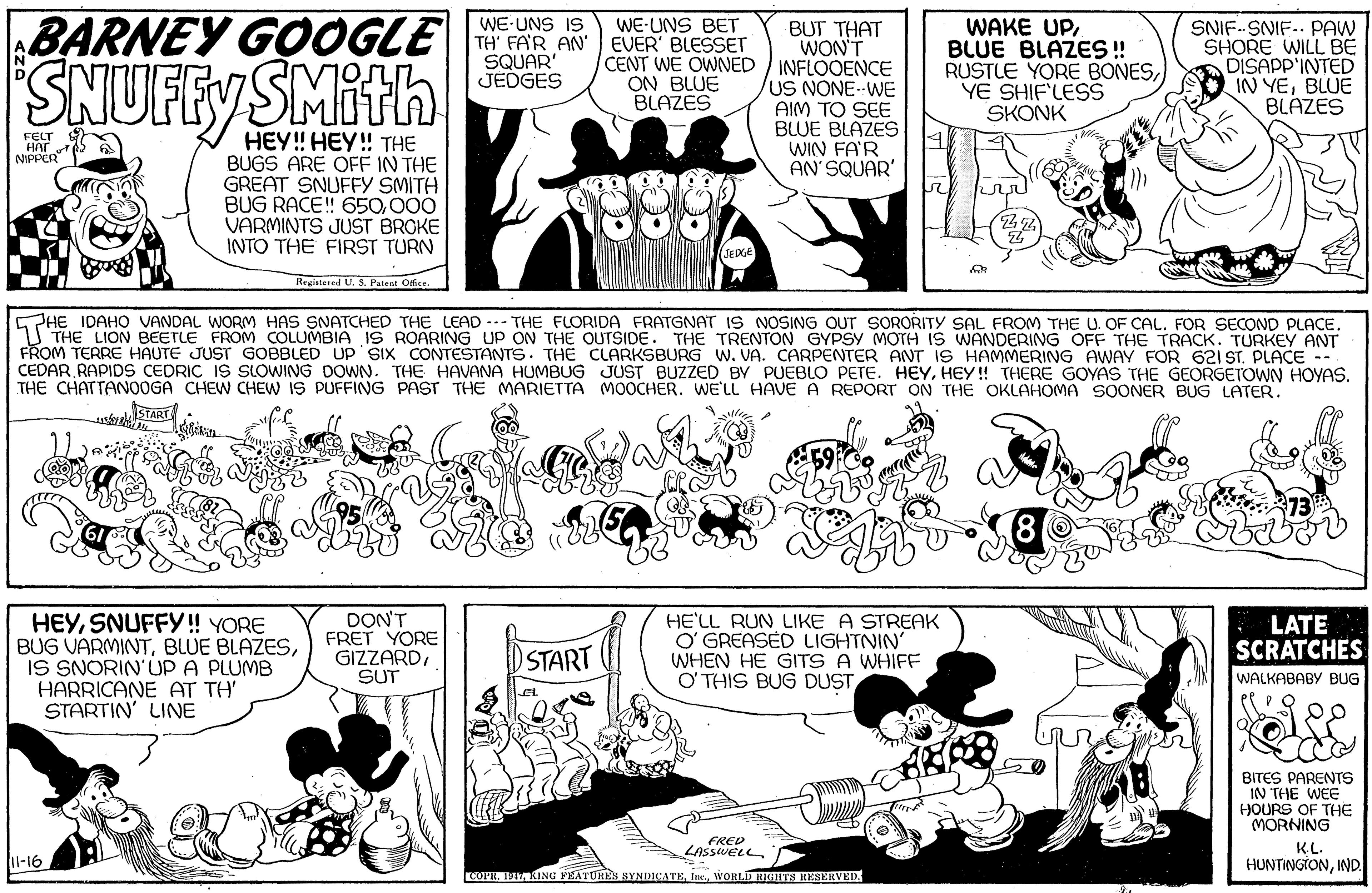 Organism OCR: BARNEY GOOGLE "SNUFFY SMith WE-UNS IS TH' FA'R AN' SQUAR JEDGES WE-UNS BET EVER' BLESSET BUT THAT WON'T CENT WE OWNED INFLOOENCE US NONE--WE AIM TO SEE BLUE BLAZES WIN FA'R AN'SQUAR' WAKE UPBLUE BLAZES ! RUSTLE YORE BONESYE SHIF'LESS SKONK SNIF-SNIF.. PAW SHORE WILL BE DISAPP'INTED IN YEBLUE BLAZES ON BLUE BLAZES HEY! HEY! THE BUGS ARE OFF IN THE GREAT SNUFFY SMITH BUG RACE! 650000 VARMINTS JUST BROKE INTO THE FIRST TURN FELT HAr NIPPER SEDGE Registered U. S. Patent IDAHO VANDAL WORM HAS SNATCHED THE LEAD ..- THE FLORIDA FRATGNAT IS NOSING OUT SORORITY SAL FROM THE U. OF CAL. FOR SECOND PLACE. 1 THE LION BEETLE FROM COLUMBIA IS ROARING UP ON THE OUTSIDE. THE TRENTON GYPSY MOTH IS WANDERING OFF THE TRACK. TURKEY ANT FROM TERRE HAUTE JUST GOBBLED UP SIX CONTESTANTS. THE CLARKSBURG W. VA. CARPENTER ANT IS HAMMERING AWAY FOR 621 ST. PLACE -- CEDAR RAPIDS CEDRIC IS SLOWING DOWN. THE HAVANA HUMBUG JUST BUZZED BY PUEBLO PETE. HEYHEY ! THERE GOYAS THE GEORGETOWN HOYAS. THE CHATTANOOGA CHEW CHEW IS PUFFING PAST THE MARIETTA MOOCHER. WE'LL HAVEA REPORT ON THE OKLAHOMA SOONER BUG LATER. START HEYSNUFFY! YORE BUG VARMINTIS SNORIN'UP A PLUMB HARRICANE AT TH' STARTIN' LINE DON FRET YORE GIZZARDSUT HE'LL RUN LIKE A STREAK O' GREASED LIGHTNIN' WHEN HE GITS A WHIFF O THIS BUG DUST LATE SCRATCHES START WALKABABY BUG BITES PARENTS IN THE WEE HOURS OF THE MORNING KL. HUNTINGTONIND FRED LASSWELLl-16 COPR. IM KING PEATURES SYNDICATEWORLD RIGHTS RESERVED. BARNEY GOOGLE "SNUFFY SMith WE-UNS IS TH' FA'R AN' SQUAR JEDGES WE-UNS BET EVER' BLESSET BUT THAT WON'T CENT WE OWNED INFLOOENCE US NONE--WE AIM TO SEE BLUE BLAZES WIN FA'R AN'SQUAR' WAKE UPBLUE BLAZES ! RUSTLE YORE BONESYE SHIF'LESS SKONK SNIF-SNIF.. PAW SHORE WILL BE DISAPP'INTED IN YEBLUE BLAZES ON BLUE BLAZES HEY! HEY! THE BUGS ARE OFF IN THE GREAT SNUFFY SMITH BUG RACE! 650000 VARMINTS JUST BROKE INTO THE FIRST TURN FELT HAr NIPPER SEDGE Registered U. S. Patent IDAHO VANDAL WORM HAS SNATCHED THE LEAD ..- THE FLORIDA FRATGNAT IS NOSING OUT SORORITY SAL FROM THE U. OF CAL. FOR SECOND PLACE. 1 THE LION BEETLE FROM COLUMBIA IS ROARING UP ON THE OUTSIDE. THE TRENTON GYPSY MOTH IS WANDERING OFF THE TRACK. TURKEY ANT FROM TERRE HAUTE JUST GOBBLED UP SIX CONTESTANTS. THE CLARKSBURG W. VA. CARPENTER ANT IS HAMMERING AWAY FOR 621 ST. PLACE -- CEDAR RAPIDS CEDRIC IS SLOWING DOWN. THE HAVANA HUMBUG JUST BUZZED BY PUEBLO PETE. HEYHEY ! THERE GOYAS THE GEORGETOWN HOYAS. THE CHATTANOOGA CHEW CHEW IS PUFFING PAST THE MARIETTA MOOCHER. WE'LL HAVEA REPORT ON THE OKLAHOMA SOONER BUG LATER. START HEYSNUFFY! YORE BUG VARMINTBLUE BLAZESIS SNORIN'UP A PLUMB HARRICANE AT TH' STARTIN' LINE DON FRET YORE GIZZARDSUT HE'LL RUN LIKE A STREAK O' GREASED LIGHTNIN' WHEN HE GITS A WHIFF O THIS BUG DUST LATE SCRATCHES START WALKABABY BUG BITES PARENTS IN THE WEE HOURS OF THE MORNING KL. HUNTINGTONIND FRED LASSWELLl-16 COPR. IM KING PEATURES SYNDICATEWORLD RIGHTS RESERVED.