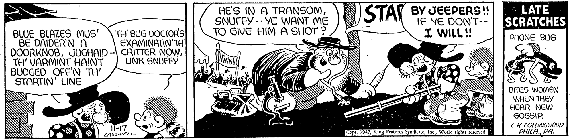 Comic book OCR: HE'S IN A TRANSOMSNUFFY .- YE WANT ME TO GIVE HIM A SHOT ? STAI BY JEEPERS! IF YE DON'T-- LATE SCRATCHES TH' BUG DOCTORS EXAMINATIN'TH I WILL! BLUE BLAZES MUS' BE DAIDER'N A DOORKNOBTH' VARMINT HAINT BUDGED OFF'N TH' STARTIN' LINE PHONE BUG UNK SNUFFY BITES WOMEN WHEN THEY HEAR NEW GOSSIP. C.K. COLLINGWOOD PHILA.PA. Il-17 LASSWELL Copr. 1947World tights reserved. HE'S IN A TRANSOMSNUFFY .- YE WANT ME TO GIVE HIM A SHOT ? STAI BY JEEPERS! IF YE DON'T-- LATE SCRATCHES TH' BUG DOCTORS EXAMINATIN'TH I WILL! BLUE BLAZES MUS' BE DAIDER'N A DOORKNOBJUGHAID- CRITTER NOWTH' VARMINT HAINT BUDGED OFF'N TH' STARTIN' LINE PHONE BUG UNK SNUFFY BITES WOMEN WHEN THEY HEAR NEW GOSSIP. C.K. COLLINGWOOD PHILA.PA. Il-17 LASSWELL Copr. 1947King Features SyndicateWorld tights reserved.