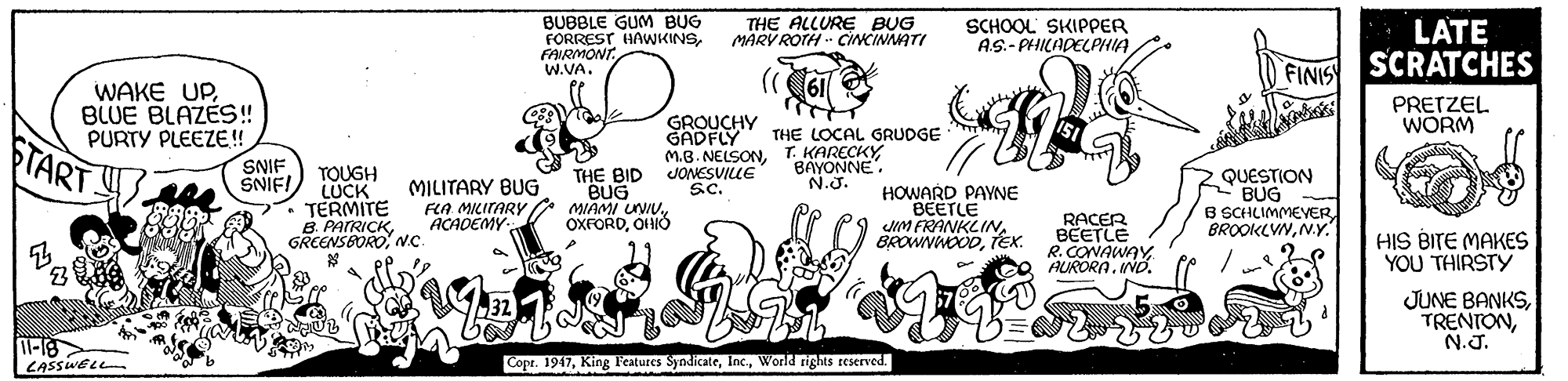 Illustration OCR: BUBBLE GUM BUG FORREST HAWKINSFAIRMONT W.VA. THE ALLURE BUG MARV ROTH CINCINAATI SCHOOL SKIPPER AS.- PHILADELPHIA LATE FINIS SCRATCHES WAKE UPBLUE BLAZES! PURTY PLEEZE! SNIF SNIFI PRETZEL WORM GROUCHY GADFLY M.B. NELSONJONESVILLE Sc. THE LOCAL GRUDGE FTART BAYONNE. N.J. TOUGH LUCK TERMITE B. PATRICK.c MILITARY BUG FLA MILITARY ACADEMY THE BID BUG MIAMI UNIUOHIÓ HOWARD PAYNE BEETLE IM FRANKLINEx. QUESTION BUG B SCHLIMMEVER BROOKLVNN.Y. RACER BEETLE R. CONAWAYAURORA. IND. HIS BITE MAKES YOU THIRSTY ? JUNE BANKSN.J. l-18 CASSWE e Copr. 1947World rights reserved. BUBBLE GUM BUG FORREST HAWKINSFAIRMONT W.VA. THE ALLURE BUG MARV ROTH CINCINAATI SCHOOL SKIPPER AS.- PHILADELPHIA LATE FINIS SCRATCHES WAKE UPBLUE BLAZES! PURTY PLEEZE! SNIF SNIFI PRETZEL WORM GROUCHY GADFLY M.B. NELSONT. KARECKYJONESVILLE Sc. THE LOCAL GRUDGE FTART BAYONNE. N.J. TOUGH LUCK TERMITE B. PATRICK.c MILITARY BUG FLA MILITARY ACADEMY THE BID BUG MIAMI UNIUOHIÓ HOWARD PAYNE BEETLE IM FRANKLINEx. QUESTION BUG B SCHLIMMEVER BROOKLVNN.Y. RACER BEETLE R. CONAWAYAURORA. IND. HIS BITE MAKES YOU THIRSTY ? JUNE BANKSN.J. l-18 CASSWE e Copr. 1947King l'eatures SyndicateWorld rights reserved.