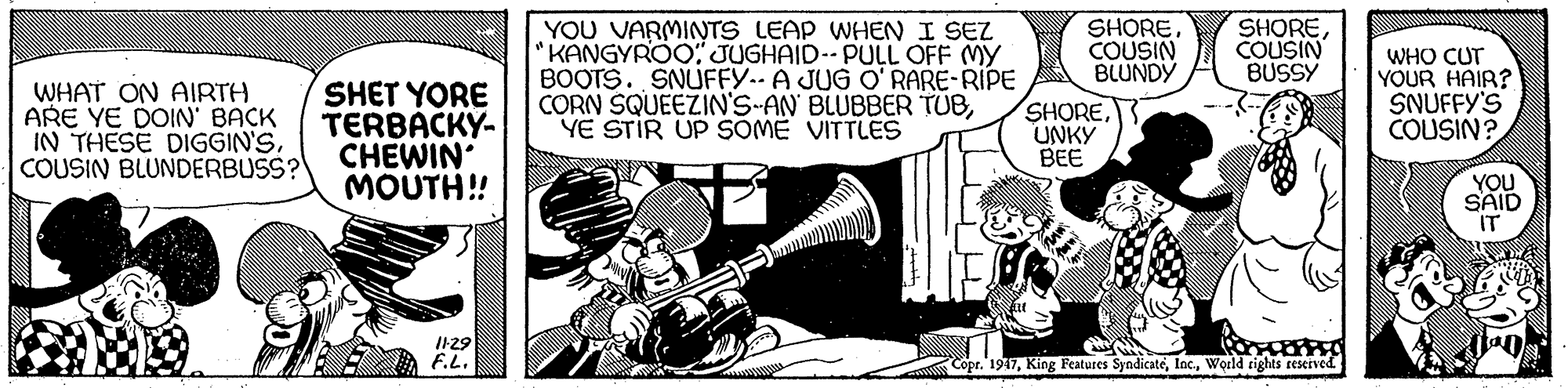 Fictional character OCR: YOU VARMINTS LEAP WHEN I SEZ "KANGYROO" JUGHAID-- PULL OFF MY BOOTS. SNUFFY.- A JUG O' RARE-RIPE CORN SQUEEZIN'S-AN BLUBBER TUBYE STIR UP SOME VITTLES SHORECOUSIN BLUNDY SHORECOUSIN BUSSY WHO CUT YOUR HAIR? SNUFFY'S COUSIN? WHAT ON AIRTH ARE YE DOIN BACK IN THESE DIGGIN'SCOUSIN BLUNDERBUSS? SHET YORE TERBACKY- CHEWIN MOUTH! SHOREUNKY BEE YOU SAID IT II29 F.L. Copr. 1947World tights reserved. YOU VARMINTS LEAP WHEN I SEZ "KANGYROO" JUGHAID-- PULL OFF MY BOOTS. SNUFFY.- A JUG O' RARE-RIPE CORN SQUEEZIN'S-AN BLUBBER TUBYE STIR UP SOME VITTLES SHORECOUSIN BLUNDY SHORECOUSIN BUSSY WHO CUT YOUR HAIR? SNUFFY'S COUSIN? WHAT ON AIRTH ARE YE DOIN BACK IN THESE DIGGIN'SCOUSIN BLUNDERBUSS? SHET YORE TERBACKY- CHEWIN MOUTH! SHOREUNKY BEE YOU SAID IT II29 F.L. Copr. 1947King Features SyndicatéWorld tights reserved.